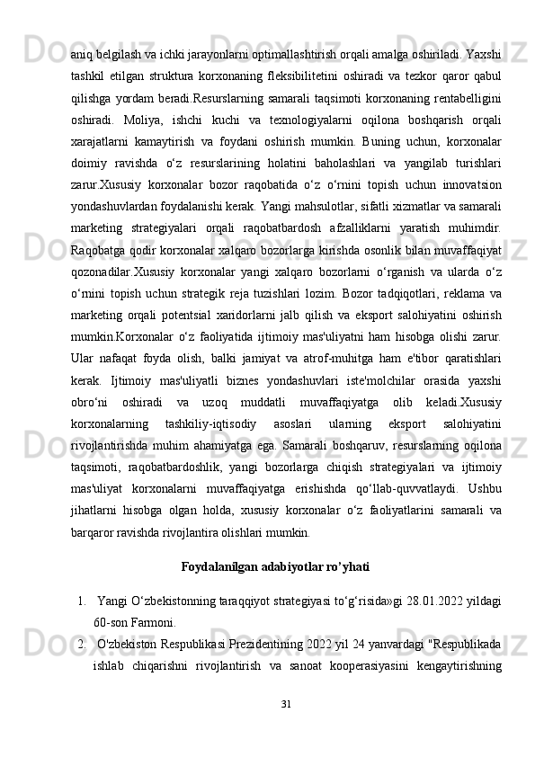 aniq belgilash va ichki jarayonlarni optimallashtirish orqali amalga oshiriladi. Yaxshi
tashkil   etilgan   struktura   korxonaning   fleksibilitetini   oshiradi   va   tezkor   qaror   qabul
qilishga   yordam   beradi.Resurslarning   samarali   taqsimoti   korxonaning   rentabelligini
oshiradi.   Moliya,   ishchi   kuchi   va   texnologiyalarni   oqilona   boshqarish   orqali
xarajatlarni   kamaytirish   va   foydani   oshirish   mumkin.   Buning   uchun,   korxonalar
doimiy   ravishda   o‘z   resurslarining   holatini   baholashlari   va   yangilab   turishlari
zarur.Xususiy   korxonalar   bozor   raqobatida   o‘z   o‘rnini   topish   uchun   innovatsion
yondashuvlardan foydalanishi kerak.  Yangi mahsulotlar, sifatli xizmatlar va samarali
marketing   strategiyalari   orqali   raqobatbardosh   afzalliklarni   yaratish   muhimdir.
Raqobatga qodir  korxonalar xalqaro bozorlarga kirishda  osonlik bilan muvaffaqiyat
qozonadilar.Xususiy   korxonalar   yangi   xalqaro   bozorlarni   o‘rganish   va   ularda   o‘z
o‘rnini   topish   uchun   strategik   reja   tuzishlari   lozim.   Bozor   tadqiqotlari,   reklama   va
marketing   orqali   potentsial   xaridorlarni   jalb   qilish   va   eksport   salohiyatini   oshirish
mumkin.Korxonalar   o‘z   faoliyatida   ijtimoiy   mas'uliyatni   ham   hisobga   olishi   zarur.
Ular   nafaqat   foyda   olish,   balki   jamiyat   va   atrof-muhitga   ham   e'tibor   qaratishlari
kerak.   Ijtimoiy   mas'uliyatli   biznes   yondashuvlari   iste'molchilar   orasida   yaxshi
obro‘ni   oshiradi   va   uzoq   muddatli   muvaffaqiyatga   olib   keladi.Xususiy
korxonalarning   tashkiliy-iqtisodiy   asoslari   ularning   eksport   salohiyatini
rivojlantirishda   muhim   ahamiyatga   ega.   Samarali   boshqaruv,   resurslarning   oqilona
taqsimoti,   raqobatbardoshlik,   yangi   bozorlarga   chiqish   strategiyalari   va   ijtimoiy
mas'uliyat   korxonalarni   muvaffaqiyatga   erishishda   qo‘llab-quvvatlaydi.   Ushbu
jihatlarni   hisobga   olgan   holda,   xususiy   korxonalar   o‘z   faoliyatlarini   samarali   va
barqaror ravishda rivojlantira olishlari mumkin.
                                   Foydalanilgan adabiyotlar ro’yhati
1.  Yangi O‘zbekistonning taraqqiyot strategiyasi to‘g‘risida»gi 28.01.2022 yildagi
60-son Farmoni.
2.  O'zbekiston Respublikasi Prezidentining 2022 yil 24 yanvardagi "Respublikada
ishlab   chiqarishni   rivojlantirish   va   sanoat   kooperasiyasini   kengaytirishning
31
