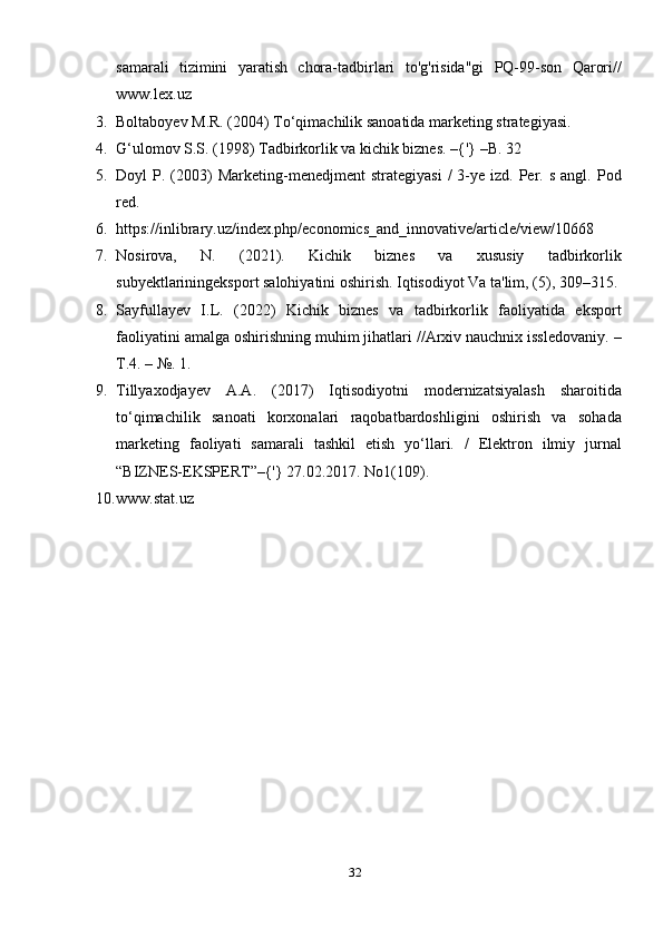 samarali   tizimini   yaratish   chora-tadbirlari   to'g'risida"gi   PQ-99-son   Qarori//
www.lex.uz
3. Boltaboyev M.R. (2004) To‘qimachilik sanoatida marketing strategiyasi.
4. G‘ulomov S.S. (1998) Tadbirkorlik va kichik biznes. –{'} –B. 32
5. Doyl   P.  (2003)   Marketing-menedjment   strategiyasi   /  3-ye  izd.  Per.  s  angl.  Pod
red.
6. https://inlibrary.uz/index.php/economics_and_innovative/article/view/10668
7. Nosirova,   N.   (2021).   Kichik   biznes   va   xususiy   tadbirkorlik
subyektlariningeksport salohiyatini oshirish. Iqtisodiyot Va ta'lim, (5), 309–315.
8. Sayfullayev   I.L.   (2022)   Kichik   biznes   va   tadbirkorlik   faoliyatida   eksport
faoliyatini amalga oshirishning muhim jihatlari //Arxiv nauchnix issledovaniy. –
T.4. – №. 1.
9. Tillyaxodjayev   A.A.   (2017)   Iqtisodiyotni   modernizatsiyalash   sharoitida
to‘qimachilik   sanoati   korxonalari   raqobatbardoshligini   oshirish   va   sohada
marketing   faoliyati   samarali   tashkil   etish   yo‘llari.   /   Elektron   ilmiy   jurnal
“BIZNES-EKSPЕRT”–{'} 27.02.2017. No1(109).
10. www.stat.uz
32