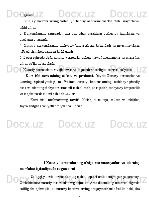 o‘rganish.
2.   Xususiy   korxonalarning   tashkiliy-iqtisodiy   asoslarini   tashkil   etish   jarayonlarini
tahlil qilish.
3.   Korxonalarning   samaradorligini   oshirishga   qaratilgan   boshqaruv   tizimlarini   va
usullarini o‘rganish.
4.   Xususiy   korxonalarning   moliyaviy   barqarorligini   ta’minlash   va   investitsiyalarni
jalb qilish imkoniyatlarini tahlil qilish.
5. Bozor iqtisodiyotida xususiy korxonalar uchun mavjud muammolar va ularni hal
qilish yo‘llarini aniqlash.
6. Xususiy korxonalarni rivojlantirish va raqobatbardoshligini oshirish bo‘yicha
        Kurs   ishi   mavzusining   ob’ekti   va   predmeti.   Obyekt-Xususiy   korxonalar   va
ularning   iqtisodiyotdagi   roli.Predmet-xususiy   korxonalarning   tashkiliy-iqtisodiy
asoslari, ularning faoliyatini samarali tashkil etish, boshqarish, moliyaviy barqarorlik
va raqobatbardoshlikni oshirish usullari.
          Kurs   ishi   tuzilmasining   tavsifi .   Kirish,   4   ta   reja,   xulosa   va   takliflar,
foydalanilgan adabiyotlar ro‘yxatidan iborat.
      
                 
                    
                                  1.Xususiy   korxonalarning   o’ziga   xos   xususiyatlari   va   ularning
mamlakat iqtisodiyotida tutgan o’rni
              So nggi yillarda korxonalarning tashkil topishi ortib borayotganiga qaramay,ʼ
O zbekistonda xususiy tashkilotlarning hajmi bo yicha dinamikligi umuman olganda	
ʼ ʼ
zaifligicha qolmoqda, bu xususiy korxonalarning kengaymaslikni afzal ko rishi, shu	
ʼ
4 
