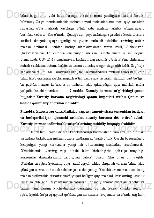 bilan   birga   o rta   yoki   katta   hajmga   o tish   ehtimoli   pastligidan   dalolat   beradi.ʼ ʼ
Markaziy   Osiyo   mamlakatlarida   mehnat   bozori   malakalari   tuzilmasi   quyi   malakali
ishlardan   o rta   malakali   kasblarga   o tish   kabi   sezilarli   tarkibiy   o zgarishlarni	
ʼ ʼ ʼ
boshdan kechirdi. Shu o rinda, Qozog iston quyi malakaga ega ishchi kuchi ulushini	
ʼ ʼ
sezilarli   darajada   qisqartirganligi   va   yuqori   malakali   ishchilar   sonining   ortishi
malaka   tuzilmasi   jihatidan   boshqa   mamlakatlardan   ustun   keldi,   O zbekiston,	
ʼ
Qirg iziston   va   Tojikistonda   esa   yuqori   malakali   ishchi   kuchi   ulushi   deyarli	
ʼ
o zgarmadi. COVID-19 pandemiyasi kuchaytirgan raqamli o tish iste molchilarning	
ʼ ʼ ʼ
xohish-istaklarini avtomatlashtirish tomon butunlay o zgarishiga olib keldi. Sog liqni	
ʼ ʼ
saqlash va ta lim, АKT mutaxassislari, fan va muhandislik mutaxassislari kabi ko p	
ʼ ʼ
bilim talab qiladigan kasblar raqamli o tish natijasida qisqarish ehtimoli past bo lgan	
ʼ ʼ
bir   paytda,   maxsus   ko nikma   va   mahorat   talab   qilmaydigan   quyi   malakali   ishlar	
ʼ
yo qolib   ketishi   mumkin.	
ʼ               2-modda.   Xususiy   korxona   to‘g‘risidagi   qonun
hujjatlari:Xususiy   korxona   to‘g‘risidagi   qonun   hujjatlari   ushbu   Qonun   va
boshqa qonun hujjatlaridan iboratdir.
3-modda. Xususiy korxona:Mulkdor yagona jismoniy shaxs tomonidan tuzilgan
va   boshqariladigan   tijoratchi   tashkilot   xususiy   korxona   deb   e’tirof   etiladi.
Xususiy korxona tadbirkorlik subyektlarining tashkiliy-huquqiy shaklidir
          Ushbu tahlil bayonida biz O zbekistondagi korxonalar dinamizmi, ish o rinlari	
ʼ ʼ
va malaka tarkibining mehnat bozori jihatlarini ko rsatib o tdik. Garchi bozorga kirib	
ʼ ʼ
kelayotgan   yangi   korxonalar   yangi   ish   o rinlarining   manbalari   hisoblansa-da,	
ʼ
O zbekistonda   ularning   vaqt   o tishi   bilan   kichikligicha   qolishga   moyilligi,	
ʼ ʼ
korxonalar   dinamikasining   zaifligidan   dalolat   beradi.   Shu   bilan   bir   vaqtda,
O zbekiston   iqtisodiyotining  quyi  texnologiyali   ishlab  chiqarish  va kam   bilim  talab
ʼ
qiladigan xizmat ko rsatish sohalariga asoslanganligi O zbekiston mehnat bozorining	
ʼ ʼ
malaka tuzilmasida qisqarish xavfi yuqori bo lgan quyi malakali kasblarning ustunlik	
ʼ
qilishiga   olib   keldi.   Siyosiy   nuqtai-nazardan,   iqtisodiy   siyosat   choralari   raqobat   va
biznes   dinamikasini   kuchaytirishga   qaratilgan   bo lishi   kerak,   chunki   sog lom	
ʼ ʼ
iqtisodiyotda ko proq qiymat qo shadigan korxonalar rivojlanadi va o sadi, eng kam	
ʼ ʼ ʼ
5 