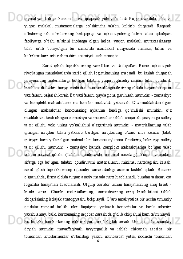 qiymat yaratadigan korxonalar esa qisqaradi yoki yo qoladi. Bu, pirovardida, o rta vaʼ ʼ
yuqori   malakali   mutaxassislarga   qo shimcha   talabni   keltirib   chiqaradi.   Raqamli	
ʼ
o tishning   ish   o rinlarining   kelajagiga   va   iqtisodiyotning   bilim   talab   qiladigan	
ʼ ʼ
faoliyatga   o tishi   ta sirini   inobatga   olgan   holda,   yuqori   malakali   mutaxassislarga	
ʼ ʼ
talab   ortib   borayotgan   bir   sharoitda   mamlakat   miqyosida   malaka,   bilim   va
ko nikmalarni oshirish muhim ahamiyat kasb etmoqda.	
ʼ
                Xarid   qilish   logistikasining   vazifalari   va   faoliyatlari   Bozor   iqtisodiyoti
rivojlangan   mamlakatlarda   xarid   qilish   logistikasining   maqsadi,   bu   ishlab   chiqarish
jarayonining   materiallarga   bo‘lgan   talabini   yuqori   iqtisodiy   samara   bilan   qondirish
hisoblanadi. Lekin bunga erishish uchun xarid logistikisining oldida turgan bir qator
vazifalarni bajarish kerak. Bu vazifalarni quydagicha guruhlash mumkin: - xomashyo
va   komplekt   mahsulotlarni   ma’lum   bir   muddatda   yetkazish.   O‘z   muddatidan   ilgari
olingan   mahsulotlar   korxonaning   aylanma   fondiga   qo‘shilishi   mumkin,   o‘z
muddatidan kech olingan xomashyo va materiallar ishlab chiqarish jarayoniga salbiy
ta’sir   qilishi   yoki   uning   yo‘nalishini   o‘zgartirish   mumkin;   -   materiallarning   talab
qilingan   miqdori   bilan   yetkazib   berilgan   miqdorning   o‘zaro   mos   kelishi   (talab
qilingan   kam   yetkazilgan   mahsulotlar   korxona   aylanma   fondining   balansiga   salbiy
ta’sir   qilishi   mumkin);   -   xomashyo   hamda   komplekt   mahsulotlariga   bo‘lgan   talab
sifatini   nazorat   qilishi.   (Talabni  qondiruvchi,  minimal  narxdagi).  Yuqori  darajadagi
sifatga   ega   bo‘lgan,   talabni   qondiruvchi   materiallarni,   minimal   narxdagisini   izlash,
xarid   qilish   logistikasining   iqtisodiy   samaradorligi   asosini   tashkil   qiladi.   Bozorni
o‘rganishda, firma oldida turgan asosiy masala narx hisoblanadi, bundan tashqari esa
logistika   harajatlari   hisoblanadi.   Ulgurji   xaridor   uchun   harajatlarning   aniq   hisob   -
kitobi   zarur.   Chunki   materiallarning,   xomashyoning   aniq   hisob-kitobi   ishlab
chiqarishning kelajak strategiyasini belgilaydi. G‘arb amaliyotida bir necha umumiy
qoidalar   mavjud   bo‘lib,   ular   faqatgina   yetkazib   beruvchilar   va   bank   sohasini
yaxshilamay, balki korxonaning raqobat kurashida g‘olib chiqishini ham ta’minlaydi.
Bu   kodeks   hamkorlarning   etik   me’yorlarini   belgilab   beradi.   Uni   qisqacha   shunday
deyish   mumkin:   muvaffaqiyatli   tayyorgarlik   va   ishlab   chiqarish   asosida,   bir
tomondan   ishbilarmonlar   o‘rtasidagi   yaxshi   munosabat   yotsa,   ikkinchi   tomondan
6