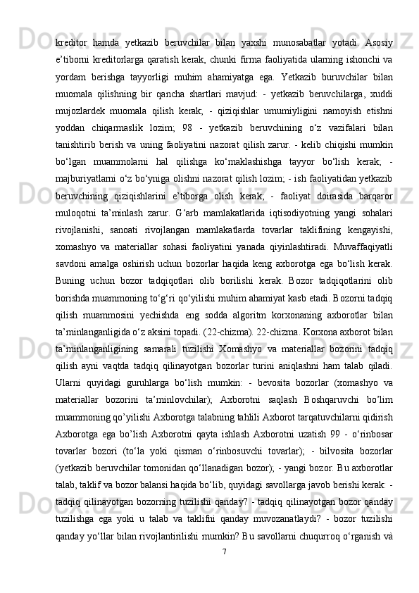 kreditor   hamda   yetkazib   beruvchilar   bilan   yaxshi   munosabatlar   yotadi.   Asosiy
e’tiborni  kreditorlarga qaratish kerak, chunki  firma faoliyatida ularning ishonchi  va
yordam   berishga   tayyorligi   muhim   ahamiyatga   ega.   Yetkazib   buruvchilar   bilan
muomala   qilishning   bir   qancha   shartlari   mavjud:   -   yetkazib   beruvchilarga,   xuddi
mujozlardek   muomala   qilish   kerak;   -   qiziqishlar   umumiyligini   namoyish   etishni
yoddan   chiqarmaslik   lozim;   98   -   yetkazib   beruvchining   o‘z   vazifalari   bilan
tanishtirib   berish   va   uning   faoliyatini   nazorat   qilish   zarur.   -   kelib   chiqishi   mumkin
bo‘lgan   muammolarni   hal   qilishga   ko‘maklashishga   tayyor   bo‘lish   kerak;   -
majburiyatlarni o‘z bo‘yniga olishni nazorat qilish lozim; - ish faoliyatidan yetkazib
beruvchining   qiziqishlarini   e’tiborga   olish   kerak;   -   faoliyat   doirasida   barqaror
muloqotni   ta’minlash   zarur.   G‘arb   mamlakatlarida   iqtisodiyotning   yangi   sohalari
rivojlanishi,   sanoati   rivojlangan   mamlakatlarda   tovarlar   taklifining   kengayishi,
xomashyo   va   materiallar   sohasi   faoliyatini   yanada   qiyinlashtiradi.   Muvaffaqiyatli
savdoni   amalga   oshirish   uchun   bozorlar   haqida   keng   axborotga   ega   bo‘lish   kerak.
Buning   uchun   bozor   tadqiqotlari   olib   borilishi   kerak.   Bozor   tadqiqotlarini   olib
borishda muammoning to‘g‘ri qo‘yilishi muhim ahamiyat kasb etadi. Bozorni tadqiq
qilish   muammosini   yechishda   eng   sodda   algoritm   korxonaning   axborotlar   bilan
ta’minlanganligida o‘z aksini topadi. (22-chizma). 22-chizma. Korxona axborot bilan
ta’minlanganligining   samarali   tuzilishi   Xomashyo   va   materiallar   bozorini   tadqiq
qilish   ayni   vaqtda   tadqiq   qilinayotgan   bozorlar   turini   aniqlashni   ham   talab   qiladi.
Ularni   quyidagi   guruhlarga   bo‘lish   mumkin:   -   bevosita   bozorlar   (xomashyo   va
materiallar   bozorini   ta’minlovchilar);   Axborotni   saqlash   Boshqaruvchi   bo’lim
muammoning qo’yilishi Axborotga talabning tahlili Axborot tarqatuvchilarni qidirish
Axborotga   ega   bo’lish   Axborotni   qayta   ishlash   Axborotni   uzatish   99   -   o‘rinbosar
tovarlar   bozori   (to‘la   yoki   qisman   o‘rinbosuvchi   tovarlar);   -   bilvosita   bozorlar
(yetkazib beruvchilar tomonidan qo‘llanadigan bozor); - yangi bozor. Bu axborotlar
talab, taklif va bozor balansi haqida bo‘lib, quyidagi savollarga javob berishi kerak: -
tadqiq qilinayotgan bozorning tuzilishi  qanday? - tadqiq qilinayotgan bozor qanday
tuzilishga   ega   yoki   u   talab   va   taklifni   qanday   muvozanatlaydi?   -   bozor   tuzilishi
qanday yo‘llar bilan rivojlantirilishi mumkin? Bu savollarni chuqurroq o‘rganish và
7