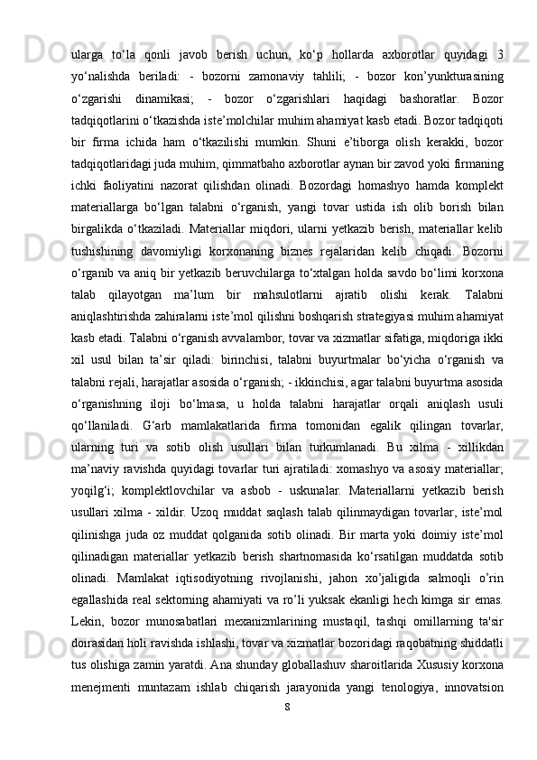ularga   to‘la   qonli   javob   berish   uchun,   ko‘p   hollarda   axborotlar   quyidagi   3
yo‘nalishda   beriladi:   -   bozorni   zamonaviy   tahlili;   -   bozor   kon’yunkturasining
o‘zgarishi   dinamikasi;   -   bozor   o‘zgarishlari   haqidagi   bashoratlar.   Bozor
tadqiqotlarini o‘tkazishda iste’molchilar muhim ahamiyat kasb etadi. Bozor tadqiqoti
bir   firma   ichida   ham   o‘tkazilishi   mumkin.   Shuni   e’tiborga   olish   kerakki,   bozor
tadqiqotlaridagi juda muhim, qimmatbaho axborotlar aynan bir zavod yoki firmaning
ichki   faoliyatini   nazorat   qilishdan   olinadi.   Bozordagi   homashyo   hamda   komplekt
materiallarga   bo‘lgan   talabni   o‘rganish,   yangi   tovar   ustida   ish   olib   borish   bilan
birgalikda   o‘tkaziladi.   Materiallar   miqdori,   ularni   yetkazib   berish,   materiallar   kelib
tushishining   davomiyligi   korxonaning   biznes   rejalaridan   kelib   chiqadi.   Bozorni
o‘rganib va aniq bir yetkazib beruvchilarga to‘xtalgan holda savdo bo‘limi korxona
talab   qilayotgan   ma’lum   bir   mahsulotlarni   ajratib   olishi   kerak.   Talabni
aniqlashtirishda zahiralarni iste’mol qilishni boshqarish strategiyasi muhim ahamiyat
kasb etadi. Talabni o‘rganish avvalambor, tovar va xizmatlar sifatiga, miqdoriga ikki
xil   usul   bilan   ta’sir   qiladi:   birinchisi,   talabni   buyurtmalar   bo‘yicha   o‘rganish   va
talabni rejali, harajatlar asosida o‘rganish; - ikkinchisi, agar talabni buyurtma asosida
o‘rganishning   iloji   bo‘lmasa,   u   holda   talabni   harajatlar   orqali   aniqlash   usuli
qo‘llaniladi.   G‘arb   mamlakatlarida   firma   tomonidan   egalik   qilingan   tovarlar,
ularning   turi   va   sotib   olish   usullari   bilan   turkumlanadi.   Bu   xilma   -   xillikdan
ma’naviy ravishda quyidagi tovarlar turi ajratiladi: xomashyo va asosiy materiallar;
yoqilg‘i;   komplektlovchilar   va   asbob   -   uskunalar.   Materiallarni   yetkazib   berish
usullari   xilma   -   xildir.   Uzoq   muddat   saqlash   talab   qilinmaydigan   tovarlar,   iste’mol
qilinishga   juda   oz   muddat   qolganida   sotib   olinadi.   Bir   marta   yoki   doimiy   iste’mol
qilinadigan   materiallar   yetkazib   berish   shartnomasida   ko‘rsatilgan   muddatda   sotib
olinadi.   Mamlakat   iqtisodiyotning   rivojlanishi,   jahon   xo’jaligida   salmoqli   o’rin
egallashida real sektorning ahamiyati va ro’li yuksak ekanligi hech kimga sir emas.
Lekin,   bozor   munosabatlari   mexanizmlarining   mustaqil,   tashqi   omillarning   ta'sir
doirasidan holi ravishda ishlashi, tovar va xizmatlar bozoridagi raqobatning shiddatli
tus olishiga zamin yaratdi. Ana shunday globallashuv sharoitlarida Xususiy korxona
menejmenti   muntazam   ishlab   chiqarish   jarayonida   yangi   tenologiya,   innovatsion
8 
