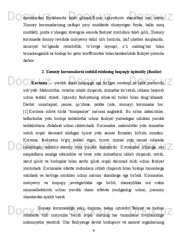 dasturlardan   foydalanishi   talab   qilinadi.Bozor   iqtisodiyoti   sharoitlari   real   sektor
Xususiy   korxonalarining   nafaqat   joriy   muddatda   olinayotgan   foyda,   balki   uzoq
muddatli, puxta o’ylangan strategiya asosida faoliyat yuritishini talab qilib, Xususiy
korxonada   doimiy   ravishda   moliyaviy   tahlil   olib   borilishi,   zaif   jihatlari   aniqlanishi,
zaruriyat   bo’lganda   rentabellik,   to’lovga   layoqat,   o’z   mablag’lari   bilan
ta'minlanganlik va boshqa bir qator koeffitsentlar bilan hamkorlikda faoliyat yutirishi
darkor.
           2. Xususiy korxonalarni tashkil etishning huquqiy-iqtisodiy jihatlari
Korxona   —   yuridik   shaxs   huquqiga   ega   bo lgan   mustaqil   xo jalik   yurituvchiʻ ʻ
sub yekt. Mahsulotlar, tovarlar ishlab chiqarish, xizmatlar ko rstish, ishlarni bajarish	
ʼ ʻ
uchun   tashkil   etiladi.   Iqtisodiy   faoliyatning   xilma-xil   turlari   bilan   shug ullanadi.	
ʻ
Davlat,   munitsipial,   jamoa,   qo shma,   yakka   (oila,   xususiy)   korxonalar   bor.	
ʻ
[1].Korxona   ozbek   tilida   "kompaniya"   ma'noni   anglatadi.   Bu   so'zni   zakazchilar,
tadbirkorlar   yoki   boshqa   tashkilotlar   uchun   faoliyat   yuritadigan   uzluksiz   yuridik
tashkilotlarni   ifodalash   uchun   ishlatishadi.   Korxonalar,   mahsulotlar   yoki   xizmatlar
sotish   orqali   daromad   oladigan   tijorat   yoki   sanoat   firmalari   bo'lishi   mumkin.
Korxona,   faoliyatini   to'g'ri   tashkil   etgan,   tijorat,   xizmat   yoki   sanoat   sohasida
ishlaydigan   tashkiliy-shaxsiy   yoki   yuridik   shaxslardir.   Korxonalar   o'zlariga   xos
maqsadlarni   amalga   oshiradilar   va   tovar   yoki   xizmatlarni   ishlab   chiqarish,   sotish,
xarid   qilish   va   boshqalar   bilan   savdo   qilish   orqali   daromad   olish   uchun   faoliyat
yuritishadi. Korxonalar odatda xodimlarni ishlab chiqarish bilan boshqa tomonlarga
solishadi   va   tartibga   solishlari   uchun   ma'mur   shaxslarga   ega   bo'ladi.   Korxonalar,
moliyaviy   va   huquqiy   javobgarlikka   ega   bo'lib,   shaxsiylikka   oid   riskni
minimallashtirish   uchun   yuridik   shaxs   sifatida   yozilganligi   uchun,   jismoniy
shaxslardan ajralib turadi
      Xususiy   korxonalarga   soliq,   bojxona,   tashqi   iqtisodiy   faoliyat   va   boshqa
sohalarda   turli   imtiyozlar   berish   orqali   ularning   har   tomonlama   rivojlanishiga
imkoniyatlar   yaratildi.   Ular   faoliyatiga   davlat   boshqaruv   va   nazorat   organlarining
9 