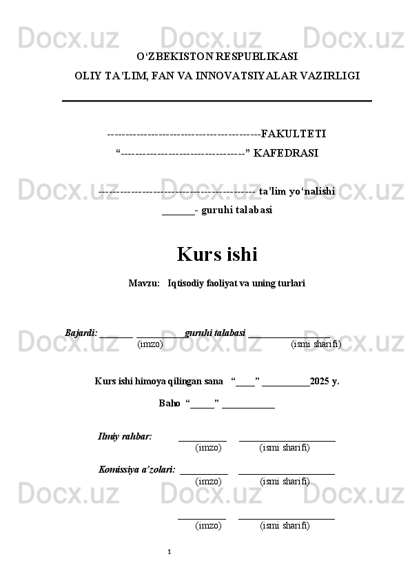 1O‘ZBEKISTON RESPUBLIKASI
OLIY TA’LIM, FAN VA INNOVATSIYALAR VAZIRLI GI
------------------------------------------FAKULTETI
“----------------------------------” KAFEDRASI
------------------------------------------- ta’lim yo‘nalishi 
______- guruhi talabasi
Kurs ishi 
Mavzu :    Iqtisodiy faoliyat va uning turlari
  Bajardi: _______  ____ _____ _ guruhi talabasi  ______ ___ ________
  (imzo)                                                       (ismi sharifi)
  
Kurs ishi himoya qilingan sana     “____” __ ___ _____20 25  y.
Baho  “_____” ____ __ _____
      Ilmiy rahbar:           __________      ____________________ 
                (imzo)                (ismi sharifi)
     Komissiya a’zolari:   __________     ____________________ 
                (imzo)                  (ismi sharifi)
                                       __________      ____________________ 
                 (imzo)                  (ismi sharifi) 