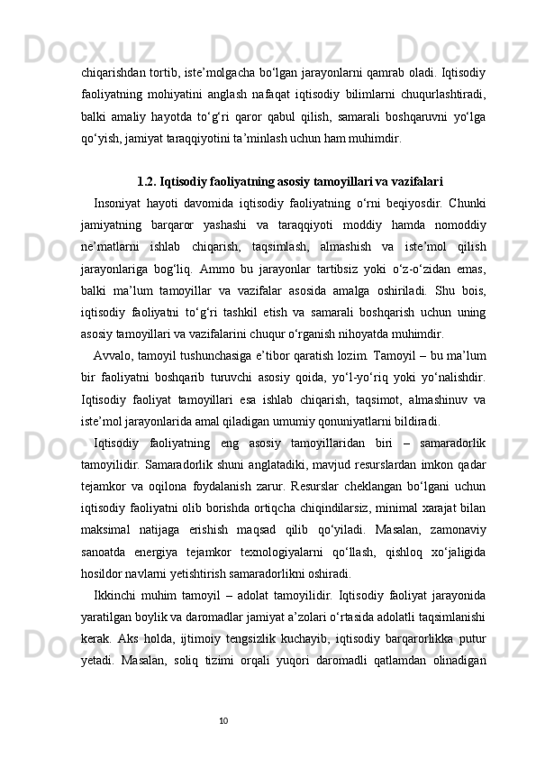10chiqarishdan tortib, iste’molgacha bo‘lgan jarayonlarni qamrab oladi. Iqtisodiy
faoliyatning   mohiyatini   anglash   nafaqat   iqtisodiy   bilimlarni   chuqurlashtiradi,
balki   amaliy   hayotda   to‘g‘ri   qaror   qabul   qilish,   samarali   boshqaruvni   yo‘lga
qo‘yish, jamiyat taraqqiyotini ta’minlash uchun ham muhimdir.
1.2. Iqtisodiy faoliyatning asosiy tamoyillari va vazifalari
Insoniyat   hayoti   davomida   iqtisodiy   faoliyatning   o‘rni   beqiyosdir.   Chunki
jamiyatning   barqaror   yashashi   va   taraqqiyoti   moddiy   hamda   nomoddiy
ne’matlarni   ishlab   chiqarish,   taqsimlash,   almashish   va   iste’mol   qilish
jarayonlariga   bog‘liq.   Ammo   bu   jarayonlar   tartibsiz   yoki   o‘z-o‘zidan   emas,
balki   ma’lum   tamoyillar   va   vazifalar   asosida   amalga   oshiriladi.   Shu   bois,
iqtisodiy   faoliyatni   to‘g‘ri   tashkil   etish   va   samarali   boshqarish   uchun   uning
asosiy tamoyillari va vazifalarini chuqur o‘rganish nihoyatda muhimdir.
Avvalo, tamoyil tushunchasiga e’tibor qaratish lozim. Tamoyil – bu ma’lum
bir   faoliyatni   boshqarib   turuvchi   asosiy   qoida,   yo‘l-yo‘riq   yoki   yo‘nalishdir.
Iqtisodiy   faoliyat   tamoyillari   esa   ishlab   chiqarish,   taqsimot,   almashinuv   va
iste’mol jarayonlarida amal qiladigan umumiy qonuniyatlarni bildiradi.
Iqtisodiy   faoliyatning   eng   asosiy   tamoyillaridan   biri   –   samaradorlik
tamoyilidir.   Samaradorlik  shuni   anglatadiki,   mavjud  resurslardan   imkon  qadar
tejamkor   va   oqilona   foydalanish   zarur.   Resurslar   cheklangan   bo‘lgani   uchun
iqtisodiy faoliyatni  olib borishda  ortiqcha chiqindilarsiz, minimal  xarajat  bilan
maksimal   natijaga   erishish   maqsad   qilib   qo‘yiladi.   Masalan,   zamonaviy
sanoatda   energiya   tejamkor   texnologiyalarni   qo‘llash,   qishloq   xo‘jaligida
hosildor navlarni yetishtirish samaradorlikni oshiradi.
Ikkinchi   muhim   tamoyil   –   adolat   tamoyilidir.   Iqtisodiy   faoliyat   jarayonida
yaratilgan boylik va daromadlar jamiyat a’zolari o‘rtasida adolatli taqsimlanishi
kerak.   Aks   holda,   ijtimoiy   tengsizlik   kuchayib,   iqtisodiy   barqarorlikka   putur
yetadi.   Masalan,   soliq   tizimi   orqali   yuqori   daromadli   qatlamdan   olinadigan 