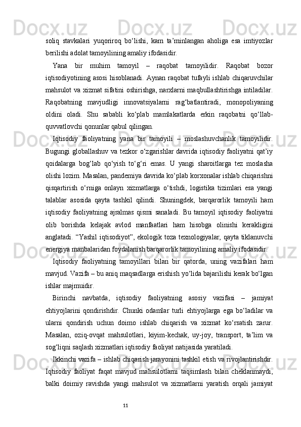 11soliq   stavkalari   yuqoriroq   bo‘lishi,   kam   ta’minlangan   aholiga   esa   imtiyozlar
berilishi adolat tamoyilining amaliy ifodasidir.
Yana   bir   muhim   tamoyil   –   raqobat   tamoyilidir.   Raqobat   bozor
iqtisodiyotining  asosi   hisoblanadi.  Aynan   raqobat  tufayli   ishlab  chiqaruvchilar
mahsulot va xizmat sifatini oshirishga, narxlarni maqbullashtirishga intiladilar.
Raqobatning   mavjudligi   innovatsiyalarni   rag‘batlantiradi,   monopoliyaning
oldini   oladi.   Shu   sababli   ko‘plab   mamlakatlarda   erkin   raqobatni   qo‘llab-
quvvatlovchi qonunlar qabul qilingan.
Iqtisodiy   faoliyatning   yana   bir   tamoyili   –   moslashuvchanlik   tamoyilidir.
Bugungi globallashuv va tezkor o‘zgarishlar davrida iqtisodiy faoliyatni qat’iy
qoidalarga   bog‘lab   qo‘yish   to‘g‘ri   emas.   U   yangi   sharoitlarga   tez   moslasha
olishi lozim. Masalan, pandemiya davrida ko‘plab korxonalar ishlab chiqarishni
qisqartirish   o‘rniga   onlayn   xizmatlarga   o‘tishdi,   logistika   tizimlari   esa   yangi
talablar   asosida   qayta   tashkil   qilindi.   Shuningdek,   barqarorlik   tamoyili   ham
iqtisodiy   faoliyatning   ajralmas   qismi   sanaladi.   Bu   tamoyil   iqtisodiy   faoliyatni
olib   borishda   kelajak   avlod   manfaatlari   ham   hisobga   olinishi   kerakligini
anglatadi. “Yashil iqtisodiyot”, ekologik toza texnologiyalar, qayta tiklanuvchi
energiya manbalaridan foydalanish barqarorlik tamoyilining amaliy ifodasidir.
Iqtisodiy   faoliyatning   tamoyillari   bilan   bir   qatorda,   uning   vazifalari   ham
mavjud. Vazifa – bu aniq maqsadlarga erishish yo‘lida bajarilishi kerak bo‘lgan
ishlar majmuidir.
Birinchi   navbatda,   iqtisodiy   faoliyatning   asosiy   vazifasi   –   jamiyat
ehtiyojlarini   qondirishdir.   Chunki   odamlar   turli   ehtiyojlarga   ega   bo‘ladilar   va
ularni   qondirish   uchun   doimo   ishlab   chiqarish   va   xizmat   ko‘rsatish   zarur.
Masalan,   oziq-ovqat   mahsulotlari,   kiyim-kechak,   uy-joy,   transport,   ta’lim   va
sog‘liqni saqlash xizmatlari iqtisodiy faoliyat natijasida yaratiladi.
Ikkinchi vazifa – ishlab chiqarish jarayonini tashkil etish va rivojlantirishdir.
Iqtisodiy   faoliyat   faqat   mavjud   mahsulotlarni   taqsimlash   bilan   cheklanmaydi,
balki   doimiy   ravishda   yangi   mahsulot   va   xizmatlarni   yaratish   orqali   jamiyat 