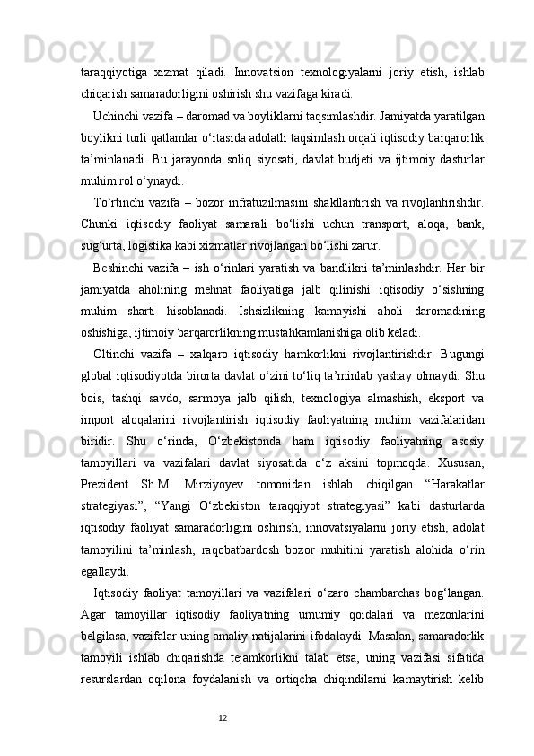 12taraqqiyotiga   xizmat   qiladi.   Innovatsion   texnologiyalarni   joriy   etish,   ishlab
chiqarish samaradorligini oshirish shu vazifaga kiradi.
Uchinchi vazifa – daromad va boyliklarni taqsimlashdir. Jamiyatda yaratilgan
boylikni turli qatlamlar o‘rtasida adolatli taqsimlash orqali iqtisodiy barqarorlik
ta’minlanadi.   Bu   jarayonda   soliq   siyosati,   davlat   budjeti   va   ijtimoiy   dasturlar
muhim rol o‘ynaydi.
To‘rtinchi   vazifa   –   bozor   infratuzilmasini   shakllantirish   va   rivojlantirishdir.
Chunki   iqtisodiy   faoliyat   samarali   bo‘lishi   uchun   transport,   aloqa,   bank,
sug‘urta, logistika kabi xizmatlar rivojlangan bo‘lishi zarur.
Beshinchi   vazifa   –   ish   o‘rinlari   yaratish   va   bandlikni   ta’minlashdir.   Har   bir
jamiyatda   aholining   mehnat   faoliyatiga   jalb   qilinishi   iqtisodiy   o‘sishning
muhim   sharti   hisoblanadi.   Ishsizlikning   kamayishi   aholi   daromadining
oshishiga, ijtimoiy barqarorlikning mustahkamlanishiga olib keladi.
Oltinchi   vazifa   –   xalqaro   iqtisodiy   hamkorlikni   rivojlantirishdir.   Bugungi
global iqtisodiyotda birorta davlat o‘zini to‘liq ta’minlab yashay  olmaydi. Shu
bois,   tashqi   savdo,   sarmoya   jalb   qilish,   texnologiya   almashish,   eksport   va
import   aloqalarini   rivojlantirish   iqtisodiy   faoliyatning   muhim   vazifalaridan
biridir.   Shu   o‘rinda,   O‘zbekistonda   ham   iqtisodiy   faoliyatning   asosiy
tamoyillari   va   vazifalari   davlat   siyosatida   o‘z   aksini   topmoqda.   Xususan,
Prezident   Sh.M.   Mirziyoyev   tomonidan   ishlab   chiqilgan   “Harakatlar
strategiyasi”,   “Yangi   O‘zbekiston   taraqqiyot   strategiyasi”   kabi   dasturlarda
iqtisodiy   faoliyat   samaradorligini   oshirish,   innovatsiyalarni   joriy   etish,   adolat
tamoyilini   ta’minlash,   raqobatbardosh   bozor   muhitini   yaratish   alohida   o‘rin
egallaydi.
Iqtisodiy   faoliyat   tamoyillari   va   vazifalari   o‘zaro   chambarchas   bog‘langan.
Agar   tamoyillar   iqtisodiy   faoliyatning   umumiy   qoidalari   va   mezonlarini
belgilasa, vazifalar uning amaliy natijalarini ifodalaydi. Masalan, samaradorlik
tamoyili   ishlab   chiqarishda   tejamkorlikni   talab   etsa,   uning   vazifasi   sifatida
resurslardan   oqilona   foydalanish   va   ortiqcha   chiqindilarni   kamaytirish   kelib 