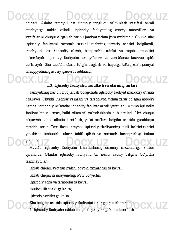 13chiqadi.   Adolat   tamoyili   esa   ijtimoiy   tenglikni   ta’minlash   vazifasi   orqali
amaliyotga   tatbiq   etiladi.   iqtisodiy   faoliyatning   asosiy   tamoyillari   va
vazifalarini chuqur o‘rganish har bir jamiyat uchun juda muhimdir. Chunki ular
iqtisodiy   faoliyatni   samarali   tashkil   etishning   nazariy   asosini   belgilaydi,
amaliyotda   esa   iqtisodiy   o‘sish,   barqarorlik,   adolat   va   raqobat   muhitini
ta’minlaydi.   Iqtisodiy   faoliyatni   tamoyillarsiz   va   vazifalarsiz   tasavvur   qilib
bo‘lmaydi.   Shu   sababli,   ularni   to‘g‘ri   anglash   va   hayotga   tatbiq   etish   jamiyat
taraqqiyotining asosiy garovi hisoblanadi.
1.3. Iqtisodiy faoliyatni tasniflash va ularning turlari
Jamiyatning har bir rivojlanish bosqichida iqtisodiy faoliyat markaziy o‘rinni
egallaydi. Chunki insonlar yashashi va taraqqiyoti uchun zarur bo‘lgan moddiy
hamda nomoddiy ne’matlar iqtisodiy faoliyat orqali yaratiladi. Ammo iqtisodiy
faoliyat   bir   xil   emas,   balki   xilma-xil   yo‘nalishlarda   olib   boriladi.   Uni   chuqur
o‘rganish   uchun   albatta   tasniflash,   ya’ni   ma’lum   belgilar   asosida   guruhlarga
ajratish   zarur.   Tasniflash   jarayoni   iqtisodiy   faoliyatning   turli   ko‘rinishlarini
yaxshiroq   tushunish,   ularni   tahlil   qilish   va   samarali   boshqarishga   imkon
yaratadi.
Avvalo,   iqtisodiy   faoliyatni   tasniflashning   umumiy   mezonlariga   e’tibor
qaratamiz.   Olimlar   iqtisodiy   faoliyatni   bir   necha   asosiy   belgilar   bo‘yicha
tasniflaydilar:
ishlab chiqarilayotgan mahsulot yoki xizmat turiga ko‘ra;
ishlab chiqarish jarayonidagi o‘rni bo‘yicha;
iqtisodiy soha va tarmoqlarga ko‘ra;
mulkchilik shakliga ko‘ra;
ijtimoiy vazifasiga ko‘ra.
Shu belgilar asosida iqtisodiy faoliyatni turlarga ajratish mumkin.
1. Iqtisodiy faoliyatni ishlab chiqarish jarayoniga ko‘ra tasniflash 