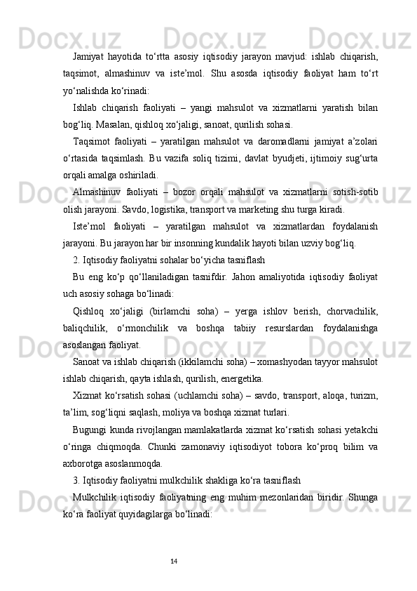 14Jamiyat   hayotida   to‘rtta   asosiy   iqtisodiy   jarayon   mavjud:   ishlab   chiqarish,
taqsimot,   almashinuv   va   iste’mol.   Shu   asosda   iqtisodiy   faoliyat   ham   to‘rt
yo‘nalishda ko‘rinadi:
Ishlab   chiqarish   faoliyati   –   yangi   mahsulot   va   xizmatlarni   yaratish   bilan
bog‘liq. Masalan, qishloq xo‘jaligi, sanoat, qurilish sohasi.
Taqsimot   faoliyati   –   yaratilgan   mahsulot   va   daromadlarni   jamiyat   a’zolari
o‘rtasida   taqsimlash.   Bu   vazifa   soliq   tizimi,   davlat   byudjeti,   ijtimoiy   sug‘urta
orqali amalga oshiriladi.
Almashinuv   faoliyati   –   bozor   orqali   mahsulot   va   xizmatlarni   sotish-sotib
olish jarayoni. Savdo, logistika, transport va marketing shu turga kiradi.
Iste’mol   faoliyati   –   yaratilgan   mahsulot   va   xizmatlardan   foydalanish
jarayoni. Bu jarayon har bir insonning kundalik hayoti bilan uzviy bog‘liq.
2. Iqtisodiy faoliyatni sohalar bo‘yicha tasniflash
Bu   eng   ko‘p   qo‘llaniladigan   tasnifdir.   Jahon   amaliyotida   iqtisodiy   faoliyat
uch asosiy sohaga bo‘linadi:
Qishloq   xo‘jaligi   (birlamchi   soha)   –   yerga   ishlov   berish,   chorvachilik,
baliqchilik,   o‘rmonchilik   va   boshqa   tabiiy   resurslardan   foydalanishga
asoslangan faoliyat.
Sanoat va ishlab chiqarish (ikkilamchi soha) – xomashyodan tayyor mahsulot
ishlab chiqarish, qayta ishlash, qurilish, energetika.
Xizmat ko‘rsatish sohasi (uchlamchi soha) – savdo, transport, aloqa, turizm,
ta’lim, sog‘liqni saqlash, moliya va boshqa xizmat turlari.
Bugungi kunda rivojlangan mamlakatlarda xizmat ko‘rsatish sohasi yetakchi
o‘ringa   chiqmoqda.   Chunki   zamonaviy   iqtisodiyot   tobora   ko‘proq   bilim   va
axborotga asoslanmoqda.
3. Iqtisodiy faoliyatni mulkchilik shakliga ko‘ra tasniflash
Mulkchilik   iqtisodiy   faoliyatning   eng   muhim   mezonlaridan   biridir.   Shunga
ko‘ra faoliyat quyidagilarga bo‘linadi: 