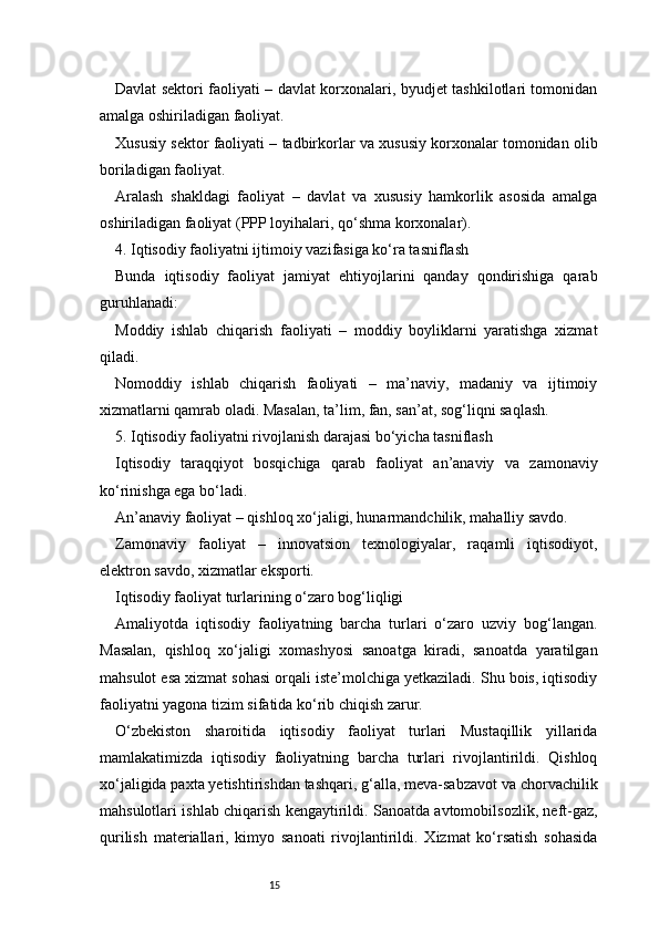 15Davlat sektori faoliyati – davlat korxonalari, byudjet tashkilotlari tomonidan
amalga oshiriladigan faoliyat.
Xususiy sektor faoliyati – tadbirkorlar va xususiy korxonalar tomonidan olib
boriladigan faoliyat.
Aralash   shakldagi   faoliyat   –   davlat   va   xususiy   hamkorlik   asosida   amalga
oshiriladigan faoliyat (PPP loyihalari, qo‘shma korxonalar).
4. Iqtisodiy faoliyatni ijtimoiy vazifasiga ko‘ra tasniflash
Bunda   iqtisodiy   faoliyat   jamiyat   ehtiyojlarini   qanday   qondirishiga   qarab
guruhlanadi:
Moddiy   ishlab   chiqarish   faoliyati   –   moddiy   boyliklarni   yaratishga   xizmat
qiladi.
Nomoddiy   ishlab   chiqarish   faoliyati   –   ma’naviy,   madaniy   va   ijtimoiy
xizmatlarni qamrab oladi. Masalan, ta’lim, fan, san’at, sog‘liqni saqlash.
5. Iqtisodiy faoliyatni rivojlanish darajasi bo‘yicha tasniflash
Iqtisodiy   taraqqiyot   bosqichiga   qarab   faoliyat   an’anaviy   va   zamonaviy
ko‘rinishga ega bo‘ladi.
An’anaviy faoliyat – qishloq xo‘jaligi, hunarmandchilik, mahalliy savdo.
Zamonaviy   faoliyat   –   innovatsion   texnologiyalar,   raqamli   iqtisodiyot,
elektron savdo, xizmatlar eksporti.
Iqtisodiy faoliyat turlarining o‘zaro bog‘liqligi
Amaliyotda   iqtisodiy   faoliyatning   barcha   turlari   o‘zaro   uzviy   bog‘langan.
Masalan,   qishloq   xo‘jaligi   xomashyosi   sanoatga   kiradi,   sanoatda   yaratilgan
mahsulot esa xizmat sohasi orqali iste’molchiga yetkaziladi. Shu bois, iqtisodiy
faoliyatni yagona tizim sifatida ko‘rib chiqish zarur.
O‘zbekiston   sharoitida   iqtisodiy   faoliyat   turlari   Mustaqillik   yillarida
mamlakatimizda   iqtisodiy   faoliyatning   barcha   turlari   rivojlantirildi.   Qishloq
xo‘jaligida paxta yetishtirishdan tashqari, g‘alla, meva-sabzavot va chorvachilik
mahsulotlari ishlab chiqarish kengaytirildi. Sanoatda avtomobilsozlik, neft-gaz,
qurilish   materiallari,   kimyo   sanoati   rivojlantirildi.   Xizmat   ko‘rsatish   sohasida 