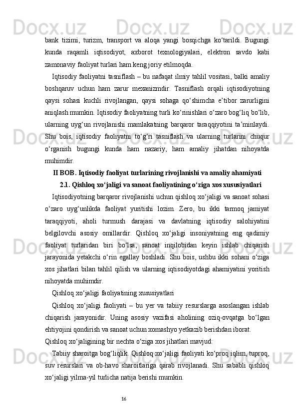 16bank   tizimi,   turizm,   transport   va   aloqa   yangi   bosqichga   ko‘tarildi.   Bugungi
kunda   raqamli   iqtisodiyot,   axborot   texnologiyalari,   elektron   savdo   kabi
zamonaviy faoliyat turlari ham keng joriy etilmoqda.
Iqtisodiy faoliyatni tasniflash – bu nafaqat ilmiy tahlil vositasi, balki amaliy
boshqaruv   uchun   ham   zarur   mexanizmdir.   Tasniflash   orqali   iqtisodiyotning
qaysi   sohasi   kuchli   rivojlangan,   qaysi   sohaga   qo‘shimcha   e’tibor   zarurligini
aniqlash mumkin. Iqtisodiy faoliyatning turli ko‘rinishlari o‘zaro bog‘liq bo‘lib,
ularning   uyg‘un   rivojlanishi   mamlakatning   barqaror   taraqqiyotini   ta’minlaydi.
Shu   bois,   iqtisodiy   faoliyatni   to‘g‘ri   tasniflash   va   ularning   turlarini   chuqur
o‘rganish   bugungi   kunda   ham   nazariy,   ham   amaliy   jihatdan   nihoyatda
muhimdir.
II BOB. Iqtisodiy faoliyat turlarining rivojlanishi va amaliy ahamiyati
2.1.  Qishloq xo‘jaligi va sanoat faoliyatining o‘ziga xos xususiyatlari
Iqtisodiyotning barqaror rivojlanishi uchun qishloq xo‘jaligi va sanoat sohasi
o‘zaro   uyg‘unlikda   faoliyat   yuritishi   lozim.   Zero,   bu   ikki   tarmoq   jamiyat
taraqqiyoti,   aholi   turmush   darajasi   va   davlatning   iqtisodiy   salohiyatini
belgilovchi   asosiy   omillardir.   Qishloq   xo‘jaligi   insoniyatning   eng   qadimiy
faoliyat   turlaridan   biri   bo‘lsa,   sanoat   inqilobidan   keyin   ishlab   chiqarish
jarayonida  yetakchi  o‘rin  egallay boshladi.  Shu  bois,  ushbu  ikki  sohani  o‘ziga
xos   jihatlari   bilan   tahlil   qilish   va   ularning   iqtisodiyotdagi   ahamiyatini   yoritish
nihoyatda muhimdir.
Qishloq xo‘jaligi faoliyatining xususiyatlari
Qishloq   xo‘jaligi   faoliyati   –   bu   yer   va   tabiiy   resurslarga   asoslangan   ishlab
chiqarish   jarayonidir.   Uning   asosiy   vazifasi   aholining   oziq-ovqatga   bo‘lgan
ehtiyojini qondirish va sanoat uchun xomashyo yetkazib berishdan iborat.
Qishloq xo‘jaligining bir nechta o‘ziga xos jihatlari mavjud:
Tabiiy sharoitga bog‘liqlik. Qishloq xo‘jaligi faoliyati ko‘proq iqlim, tuproq,
suv   resurslari   va   ob-havo   sharoitlariga   qarab   rivojlanadi.   Shu   sababli   qishloq
xo‘jaligi yilma-yil turlicha natija berishi mumkin. 