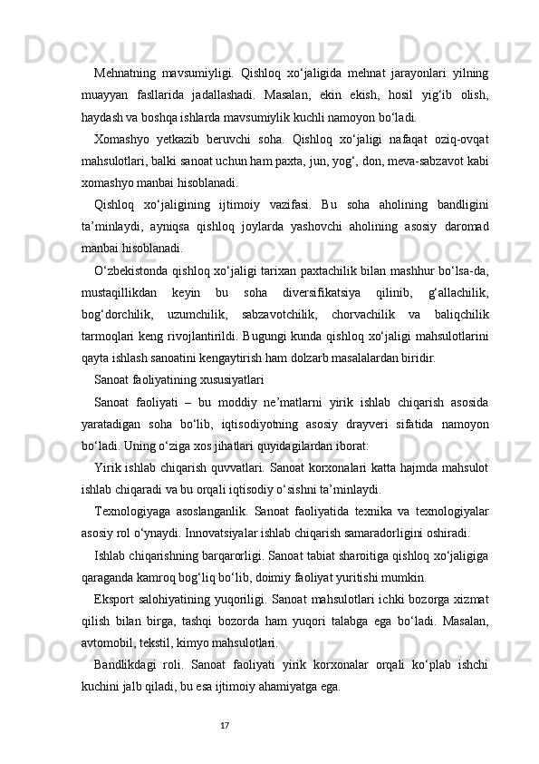 17Mehnatning   mavsumiyligi.   Qishloq   xo‘jaligida   mehnat   jarayonlari   yilning
muayyan   fasllarida   jadallashadi.   Masalan,   ekin   ekish,   hosil   yig‘ib   olish,
haydash va boshqa ishlarda mavsumiylik kuchli namoyon bo‘ladi.
Xomashyo   yetkazib   beruvchi   soha.   Qishloq   xo‘jaligi   nafaqat   oziq-ovqat
mahsulotlari, balki sanoat uchun ham paxta, jun, yog‘, don, meva-sabzavot kabi
xomashyo manbai hisoblanadi.
Qishloq   xo‘jaligining   ijtimoiy   vazifasi.   Bu   soha   aholining   bandligini
ta’minlaydi,   ayniqsa   qishloq   joylarda   yashovchi   aholining   asosiy   daromad
manbai hisoblanadi.
O‘zbekistonda qishloq xo‘jaligi tarixan paxtachilik bilan mashhur bo‘lsa-da,
mustaqillikdan   keyin   bu   soha   diversifikatsiya   qilinib,   g‘allachilik,
bog‘dorchilik,   uzumchilik,   sabzavotchilik,   chorvachilik   va   baliqchilik
tarmoqlari  keng rivojlantirildi. Bugungi  kunda qishloq  xo‘jaligi  mahsulotlarini
qayta ishlash sanoatini kengaytirish ham dolzarb masalalardan biridir.
Sanoat faoliyatining xususiyatlari
Sanoat   faoliyati   –   bu   moddiy   ne’matlarni   yirik   ishlab   chiqarish   asosida
yaratadigan   soha   bo‘lib,   iqtisodiyotning   asosiy   drayveri   sifatida   namoyon
bo‘ladi. Uning o‘ziga xos jihatlari quyidagilardan iborat:
Yirik ishlab chiqarish quvvatlari. Sanoat korxonalari katta hajmda mahsulot
ishlab chiqaradi va bu orqali iqtisodiy o‘sishni ta’minlaydi.
Texnologiyaga   asoslanganlik.   Sanoat   faoliyatida   texnika   va   texnologiyalar
asosiy rol o‘ynaydi. Innovatsiyalar ishlab chiqarish samaradorligini oshiradi.
Ishlab chiqarishning barqarorligi. Sanoat tabiat sharoitiga qishloq xo‘jaligiga
qaraganda kamroq bog‘liq bo‘lib, doimiy faoliyat yuritishi mumkin.
Eksport  salohiyatining   yuqoriligi.  Sanoat  mahsulotlari  ichki  bozorga  xizmat
qilish   bilan   birga,   tashqi   bozorda   ham   yuqori   talabga   ega   bo‘ladi.   Masalan,
avtomobil, tekstil, kimyo mahsulotlari.
Bandlikdagi   roli.   Sanoat   faoliyati   yirik   korxonalar   orqali   ko‘plab   ishchi
kuchini jalb qiladi, bu esa ijtimoiy ahamiyatga ega. 