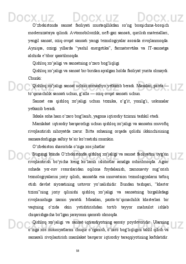 18O‘zbekistonda   sanoat   faoliyati   mustaqillikdan   so‘ng   bosqichma-bosqich
modernizatsiya qilindi. Avtomobilsozlik, neft-gaz sanoati, qurilish materiallari,
yengil   sanoat,   oziq-ovqat   sanoati   yangi   texnologiyalar   asosida   rivojlanmoqda.
Ayniqsa,   oxirgi   yillarda   “yashil   energetika”,   farmatsevtika   va   IT-sanoatga
alohida e’tibor qaratilmoqda.
Qishloq xo‘jaligi va sanoatning o‘zaro bog‘liqligi
Qishloq xo‘jaligi va sanoat bir-biridan ajralgan holda faoliyat yurita olmaydi.
Chunki:
Qishloq xo‘jaligi sanoat uchun xomashyo yetkazib beradi. Masalan, paxta —
to‘qimachilik sanoati uchun, g‘alla — oziq-ovqat sanoati uchun.
Sanoat   esa   qishloq   xo‘jaligi   uchun   texnika,   o‘g‘it,   yonilg‘i,   uskunalar
yetkazib beradi.
Ikkala soha ham o‘zaro bog‘lanib, yagona iqtisodiy tizimni tashkil etadi.
Mamlakat  iqtisodiy barqarorligi uchun qishloq xo‘jaligi va sanoatni muvofiq
rivojlantirish   nihoyatda   zarur.   Bitta   sohaning   orqada   qolishi   ikkinchisining
samaradorligiga salbiy ta’sir ko‘rsatishi mumkin.
O‘zbekiston sharoitida o‘ziga xos jihatlar
Bugungi kunda O‘zbekistonda qishloq xo‘jaligi va sanoat faoliyatini uyg‘un
rivojlantirish   bo‘yicha   keng   ko‘lamli   islohotlar   amalga   oshirilmoqda.   Agrar
sohada   yer-suv   resurslaridan   oqilona   foydalanish,   zamonaviy   sug‘orish
texnologiyalarini   joriy   qilish,   sanoatda   esa   innovatsion   texnologiyalarni   tatbiq
etish   davlat   siyosatining   ustuvor   yo‘nalishidir.   Bundan   tashqari,   “klaster
tizimi”ning   joriy   qilinishi   qishloq   xo‘jaligi   va   sanoatning   birgalikdagi
rivojlanishiga   zamin   yaratdi.   Masalan,   paxta-to‘qimachilik   klasterlari   bir
vaqtning   o‘zida   ekin   yetishtirishdan   tortib   tayyor   mahsulot   ishlab
chiqarishgacha bo‘lgan jarayonni qamrab olmoqda.
Qishloq   xo‘jaligi   va   sanoat   iqtisodiyotning   asosiy   poydevoridir.   Ularning
o‘ziga xos xususiyatlarini chuqur o‘rganish, o‘zaro bog‘liqligini tahlil qilish va
samarali   rivojlantirish   mamlakat   barqaror   iqtisodiy   taraqqiyotining   kafolatidir. 