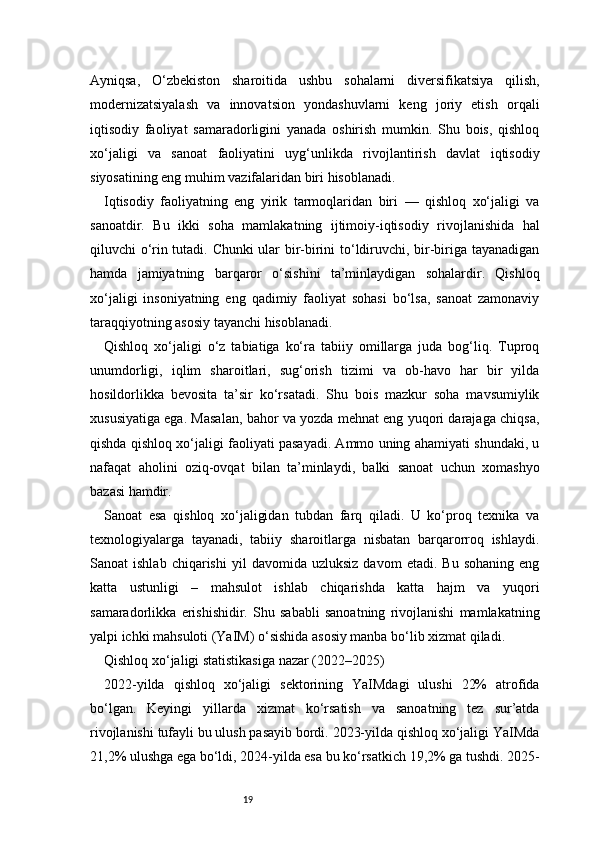 19Ayniqsa,   O‘zbekiston   sharoitida   ushbu   sohalarni   diversifikatsiya   qilish,
modernizatsiyalash   va   innovatsion   yondashuvlarni   keng   joriy   etish   orqali
iqtisodiy   faoliyat   samaradorligini   yanada   oshirish   mumkin.   Shu   bois,   qishloq
xo‘jaligi   va   sanoat   faoliyatini   uyg‘unlikda   rivojlantirish   davlat   iqtisodiy
siyosatining eng muhim vazifalaridan biri hisoblanadi.
Iqtisodiy   faoliyatning   eng   yirik   tarmoqlaridan   biri   —   qishloq   xo‘jaligi   va
sanoatdir.   Bu   ikki   soha   mamlakatning   ijtimoiy-iqtisodiy   rivojlanishida   hal
qiluvchi o‘rin tutadi. Chunki ular bir-birini to‘ldiruvchi, bir-biriga tayanadigan
hamda   jamiyatning   barqaror   o‘sishini   ta’minlaydigan   sohalardir.   Qishloq
xo‘jaligi   insoniyatning   eng   qadimiy   faoliyat   sohasi   bo‘lsa,   sanoat   zamonaviy
taraqqiyotning asosiy tayanchi hisoblanadi.
Qishloq   xo‘jaligi   o‘z   tabiatiga   ko‘ra   tabiiy   omillarga   juda   bog‘liq.   Tuproq
unumdorligi,   iqlim   sharoitlari,   sug‘orish   tizimi   va   ob-havo   har   bir   yilda
hosildorlikka   bevosita   ta’sir   ko‘rsatadi.   Shu   bois   mazkur   soha   mavsumiylik
xususiyatiga ega. Masalan, bahor va yozda mehnat eng yuqori darajaga chiqsa,
qishda qishloq xo‘jaligi faoliyati pasayadi. Ammo uning ahamiyati shundaki, u
nafaqat   aholini   oziq-ovqat   bilan   ta’minlaydi,   balki   sanoat   uchun   xomashyo
bazasi hamdir.
Sanoat   esa   qishloq   xo‘jaligidan   tubdan   farq   qiladi.   U   ko‘proq   texnika   va
texnologiyalarga   tayanadi,   tabiiy   sharoitlarga   nisbatan   barqarorroq   ishlaydi.
Sanoat   ishlab   chiqarishi   yil   davomida   uzluksiz   davom   etadi.  Bu   sohaning   eng
katta   ustunligi   –   mahsulot   ishlab   chiqarishda   katta   hajm   va   yuqori
samaradorlikka   erishishidir.   Shu   sababli   sanoatning   rivojlanishi   mamlakatning
yalpi ichki mahsuloti (YaIM) o‘sishida asosiy manba bo‘lib xizmat qiladi.
Qishloq xo‘jaligi statistikasiga nazar (2022–2025)
2022-yilda   qishloq   xo‘jaligi   sektorining   YaIMdagi   ulushi   22%   atrofida
bo‘lgan.   Keyingi   yillarda   xizmat   ko‘rsatish   va   sanoatning   tez   sur’atda
rivojlanishi tufayli bu ulush pasayib bordi. 2023-yilda qishloq xo‘jaligi YaIMda
21,2% ulushga ega bo‘ldi, 2024-yilda esa bu ko‘rsatkich 19,2% ga tushdi. 2025- 