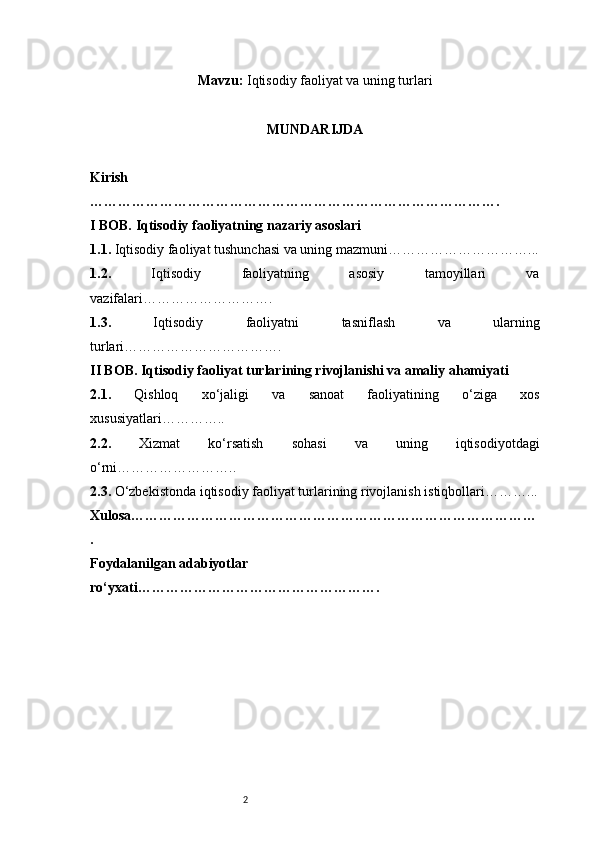 2Mavzu:  Iqtisodiy faoliyat va uning turlari
MUNDARIJDA
Kirish
…………………………………………………………………………….
I BOB. Iqtisodiy faoliyatning nazariy asoslari
1.1.  Iqtisodiy faoliyat tushunchasi va uning mazmuni …………………………...
1.2.   Iqtisodiy   faoliyatning   asosiy   tamoyillari   va
vazifalari ……………………….
1.3.   Iqtisodiy   faoliyatni   tasniflash   va   ularning
turlari …………………………….
II BOB. Iqtisodiy faoliyat turlarining rivojlanishi va amaliy ahamiyati
2.1.   Qishloq   xo‘jaligi   va   sanoat   faoliyatining   o‘ziga   xos
xususiyatlari …………..
2.2.   Xizmat   ko‘rsatish   sohasi   va   uning   iqtisodiyotdagi
o‘rni ……………………..
2.3.  O‘zbekistonda iqtisodiy faoliyat turlarining rivojlanish istiqbollari ………...
Xulosa ……………………………………………………………………………
.
Foydalanilgan adabiyotlar 
ro‘yxati ……………………………………………. 