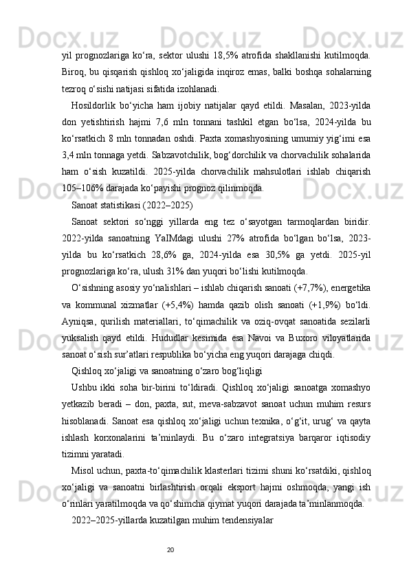 20yil   prognozlariga   ko‘ra,   sektor   ulushi   18,5%   atrofida   shakllanishi   kutilmoqda.
Biroq, bu qisqarish qishloq xo‘jaligida inqiroz emas, balki boshqa sohalarning
tezroq o‘sishi natijasi sifatida izohlanadi.
Hosildorlik   bo‘yicha   ham   ijobiy   natijalar   qayd   etildi.   Masalan,   2023-yilda
don   yetishtirish   hajmi   7,6   mln   tonnani   tashkil   etgan   bo‘lsa,   2024-yilda   bu
ko‘rsatkich  8 mln tonnadan  oshdi. Paxta xomashyosining  umumiy yig‘imi  esa
3,4 mln tonnaga yetdi. Sabzavotchilik, bog‘dorchilik va chorvachilik sohalarida
ham   o‘sish   kuzatildi.   2025-yilda   chorvachilik   mahsulotlari   ishlab   chiqarish
105–106% darajada ko‘payishi prognoz qilinmoqda.
Sanoat statistikasi (2022–2025)
Sanoat   sektori   so‘nggi   yillarda   eng   tez   o‘sayotgan   tarmoqlardan   biridir.
2022-yilda   sanoatning   YaIMdagi   ulushi   27%   atrofida   bo‘lgan   bo‘lsa,   2023-
yilda   bu   ko‘rsatkich   28,6%   ga,   2024-yilda   esa   30,5%   ga   yetdi.   2025-yil
prognozlariga ko‘ra, ulush 31% dan yuqori bo‘lishi kutilmoqda.
O‘sishning asosiy yo‘nalishlari – ishlab chiqarish sanoati (+7,7%), energetika
va   kommunal   xizmatlar   (+5,4%)   hamda   qazib   olish   sanoati   (+1,9%)   bo‘ldi.
Ayniqsa,   qurilish   materiallari,   to‘qimachilik   va   oziq-ovqat   sanoatida   sezilarli
yuksalish   qayd   etildi.   Hududlar   kesimida   esa   Navoi   va   Buxoro   viloyatlarida
sanoat o‘sish sur’atlari respublika bo‘yicha eng yuqori darajaga chiqdi.
Qishloq xo‘jaligi va sanoatning o‘zaro bog‘liqligi
Ushbu   ikki   soha   bir-birini   to‘ldiradi.   Qishloq   xo‘jaligi   sanoatga   xomashyo
yetkazib   beradi   –   don,   paxta,   sut,   meva-sabzavot   sanoat   uchun   muhim   resurs
hisoblanadi.  Sanoat  esa   qishloq  xo‘jaligi   uchun texnika,  o‘g‘it, urug‘  va  qayta
ishlash   korxonalarini   ta’minlaydi.   Bu   o‘zaro   integratsiya   barqaror   iqtisodiy
tizimni yaratadi.
Misol uchun, paxta-to‘qimachilik klasterlari tizimi shuni ko‘rsatdiki, qishloq
xo‘jaligi   va   sanoatni   birlashtirish   orqali   eksport   hajmi   oshmoqda,   yangi   ish
o‘rinlari yaratilmoqda va qo‘shimcha qiymat yuqori darajada ta’minlanmoqda.
2022–2025-yillarda kuzatilgan muhim tendensiyalar 