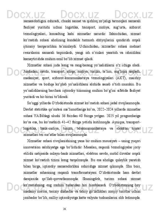 26samaradorligini oshiradi, chunki sanoat va qishloq xo‘jaligi tarmoqlari samarali
faoliyat   yuritishi   uchun   logistika,   transport,   moliya,   sug‘urta,   axborot
texnologiyalari,   konsalting   kabi   xizmatlar   zarurdir.   Ikkinchidan,   xizmat
ko‘rsatish   sohasi   aholining   kundalik   turmush   ehtiyojlarini   qondirish   orqali
ijtimoiy   barqarorlikni   ta’minlaydi.   Uchinchidan,   xizmatlar   sohasi   mehnat
resurslarini   samarali   taqsimlash,   yangi   ish   o‘rinlari   yaratish   va   ishsizlikni
kamaytirishda muhim omil bo‘lib xizmat qiladi.
Xizmatlar   sohasi   juda   keng   va   rang-barang   yo‘nalishlarni   o‘z   ichiga   oladi.
Jumladan,   savdo,   transport,   aloqa,   moliya,   turizm,   ta’lim,   sog‘liqni   saqlash,
madaniyat,   sport,   axborot-kommunikatsiya   texnologiyalari   (AKT),   maishiy
xizmatlar   va   boshqa   ko‘plab   yo‘nalishlarni   alohida   sanab   o‘tish   mumkin.   Bu
yo‘nalishlarning   barchasi   iqtisodiy   tizimning   muhim   bo‘g‘ini   sifatida   faoliyat
yuritadi va bir-birini to‘ldiradi.
So‘nggi yillarda O‘zbekistonda xizmat ko‘rsatish sohasi jadal rivojlanmoqda.
Davlat statistika qo‘mitasi ma’lumotlariga ko‘ra, 2022–2024 yillarda xizmatlar
sohasi   YAIMdagi   ulushi   36   foizdan   40   foizga   yetgan.   2025   yil   prognozlariga
ko‘ra esa, bu ko‘rsatkich 41–42 foizga yetishi kutilmoqda. Ayniqsa, transport-
logistika,   bank-moliya,   turizm,   telekommunikatsiya   va   elektron   tijorat
xizmatlari tez sur’atlar bilan rivojlanmoqda.
Xizmatlar sohasi  rivojlanishining yana bir muhim xususiyati  – uning yuqori
innovatsion   salohiyatga   ega   bo‘lishidir.   Masalan,   raqamli   texnologiyalar   joriy
etilishi natijasida onlayn-bank xizmatlari, elektron savdo, mobil ilovalar orqali
xizmat   ko‘rsatish   tizimi   keng   tarqalmoqda.   Bu   esa   aholiga   qulaylik   yaratish
bilan   birga,   iqtisodiy   samaradorlikni   oshirishga   xizmat   qilmoqda.   Shu   bois,
xizmatlar   sohasining   raqamli   transformatsiyasi   O‘zbekistonda   ham   davlat
darajasida   qo‘llab-quvvatlanmoqda.   Shuningdek,   turizm   sohasi   xizmat
ko‘rsatishning   eng   muhim   turlaridan   biri   hisoblanadi.   O‘zbekistonning   boy
madaniy merosi, tarixiy shaharlar  va tabiiy go‘zalliklari xorijiy turistlar uchun
jozibador bo‘lib, milliy iqtisodiyotga katta valyuta tushumlarini olib kelmoqda. 