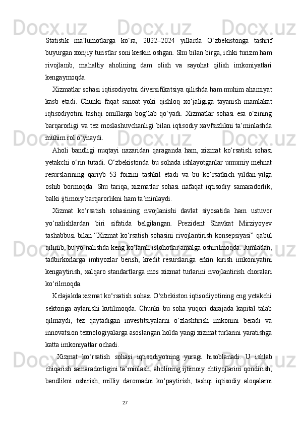 27Statistik   ma’lumotlarga   ko‘ra,   2022–2024   yillarda   O‘zbekistonga   tashrif
buyurgan xorijiy turistlar soni keskin oshgan. Shu bilan birga, ichki turizm ham
rivojlanib,   mahalliy   aholining   dam   olish   va   sayohat   qilish   imkoniyatlari
kengaymoqda.
Xizmatlar sohasi iqtisodiyotni diversifikatsiya qilishda ham muhim ahamiyat
kasb   etadi.   Chunki   faqat   sanoat   yoki   qishloq   xo‘jaligiga   tayanish   mamlakat
iqtisodiyotini   tashqi   omillarga   bog‘lab   qo‘yadi.   Xizmatlar   sohasi   esa   o‘zining
barqarorligi va tez moslashuvchanligi  bilan iqtisodiy xavfsizlikni  ta’minlashda
muhim rol o‘ynaydi.
Aholi   bandligi   nuqtayi   nazaridan   qaraganda   ham,   xizmat   ko‘rsatish   sohasi
yetakchi o‘rin tutadi. O‘zbekistonda bu sohada ishlayotganlar  umumiy mehnat
resurslarining   qariyb   53   foizini   tashkil   etadi   va   bu   ko‘rsatkich   yildan-yilga
oshib   bormoqda.   Shu   tariqa,   xizmatlar   sohasi   nafaqat   iqtisodiy   samaradorlik,
balki ijtimoiy barqarorlikni ham ta’minlaydi.
Xizmat   ko‘rsatish   sohasining   rivojlanishi   davlat   siyosatida   ham   ustuvor
yo‘nalishlardan   biri   sifatida   belgilangan.   Prezident   Shavkat   Mirziyoyev
tashabbusi  bilan “Xizmat ko‘rsatish sohasini  rivojlantirish konsepsiyasi”  qabul
qilinib, bu yo‘nalishda keng ko‘lamli islohotlar amalga oshirilmoqda. Jumladan,
tadbirkorlarga   imtiyozlar   berish,   kredit   resurslariga   erkin   kirish   imkoniyatini
kengaytirish,  xalqaro standartlarga mos xizmat  turlarini  rivojlantirish  choralari
ko‘rilmoqda.
Kelajakda xizmat ko‘rsatish sohasi O‘zbekiston iqtisodiyotining eng yetakchi
sektoriga   aylanishi   kutilmoqda.   Chunki   bu   soha   yuqori   darajada   kapital   talab
qilmaydi,   tez   qaytadigan   investitsiyalarni   o‘zlashtirish   imkonini   beradi   va
innovatsion texnologiyalarga asoslangan holda yangi xizmat turlarini yaratishga
katta imkoniyatlar ochadi.
  Xizmat   ko‘rsatish   sohasi   iqtisodiyotning   yuragi   hisoblanadi.   U   ishlab
chiqarish samaradorligini ta’minlash, aholining ijtimoiy ehtiyojlarini qondirish,
bandlikni   oshirish,   milliy   daromadni   ko‘paytirish,   tashqi   iqtisodiy   aloqalarni 