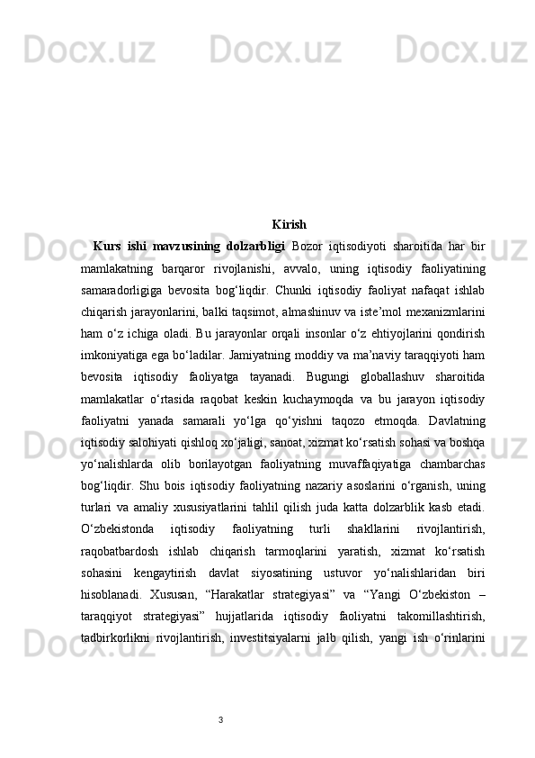 3 Kirish
Kurs   ishi   mavzusining   dolzarbligi   Bozor   iqtisodiyoti   sharoitida   har   bir
mamlakatning   barqaror   rivojlanishi,   avvalo,   uning   iqtisodiy   faoliyatining
samaradorligiga   bevosita   bog‘liqdir.   Chunki   iqtisodiy   faoliyat   nafaqat   ishlab
chiqarish jarayonlarini, balki taqsimot, almashinuv va iste’mol mexanizmlarini
ham   o‘z   ichiga   oladi.   Bu   jarayonlar   orqali   insonlar   o‘z   ehtiyojlarini   qondirish
imkoniyatiga ega bo‘ladilar. Jamiyatning moddiy va ma’naviy taraqqiyoti ham
bevosita   iqtisodiy   faoliyatga   tayanadi.   Bugungi   globallashuv   sharoitida
mamlakatlar   o‘rtasida   raqobat   keskin   kuchaymoqda   va   bu   jarayon   iqtisodiy
faoliyatni   yanada   samarali   yo‘lga   qo‘yishni   taqozo   etmoqda.   Davlatning
iqtisodiy salohiyati qishloq xo‘jaligi, sanoat, xizmat ko‘rsatish sohasi va boshqa
yo‘nalishlarda   olib   borilayotgan   faoliyatning   muvaffaqiyatiga   chambarchas
bog‘liqdir.   Shu   bois   iqtisodiy   faoliyatning   nazariy   asoslarini   o‘rganish,   uning
turlari   va   amaliy   xususiyatlarini   tahlil   qilish   juda   katta   dolzarblik   kasb   etadi.
O‘zbekistonda   iqtisodiy   faoliyatning   turli   shakllarini   rivojlantirish,
raqobatbardosh   ishlab   chiqarish   tarmoqlarini   yaratish,   xizmat   ko‘rsatish
sohasini   kengaytirish   davlat   siyosatining   ustuvor   yo‘nalishlaridan   biri
hisoblanadi.   Xususan,   “Harakatlar   strategiyasi”   va   “Yangi   O‘zbekiston   –
taraqqiyot   strategiyasi”   hujjatlarida   iqtisodiy   faoliyatni   takomillashtirish,
tadbirkorlikni   rivojlantirish,   investitsiyalarni   jalb   qilish,   yangi   ish   o‘rinlarini 