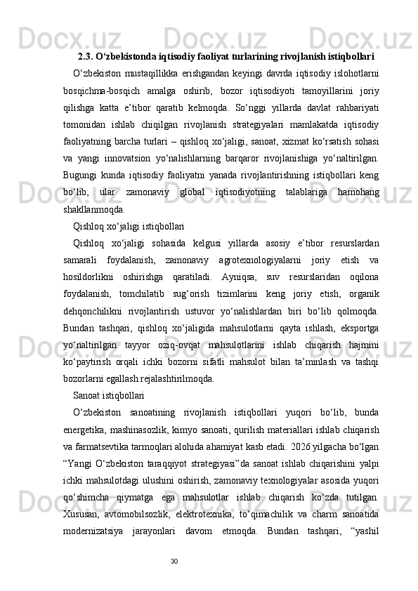 302.3. O‘zbekistonda iqtisodiy faoliyat turlarining rivojlanish istiqbollari
O‘zbekiston   mustaqillikka   erishgandan   keyingi   davrda   iqtisodiy   islohotlarni
bosqichma-bosqich   amalga   oshirib,   bozor   iqtisodiyoti   tamoyillarini   joriy
qilishga   katta   e’tibor   qaratib   kelmoqda.   So‘nggi   yillarda   davlat   rahbariyati
tomonidan   ishlab   chiqilgan   rivojlanish   strategiyalari   mamlakatda   iqtisodiy
faoliyatning barcha turlari  – qishloq  xo‘jaligi, sanoat,  xizmat  ko‘rsatish  sohasi
va   yangi   innovatsion   yo‘nalishlarning   barqaror   rivojlanishiga   yo‘naltirilgan.
Bugungi   kunda   iqtisodiy   faoliyatni   yanada   rivojlantirishning   istiqbollari   keng
bo‘lib,   ular   zamonaviy   global   iqtisodiyotning   talablariga   hamohang
shakllanmoqda.
Qishloq xo‘jaligi istiqbollari
Qishloq   xo‘jaligi   sohasida   kelgusi   yillarda   asosiy   e’tibor   resurslardan
samarali   foydalanish,   zamonaviy   agrotexnologiyalarni   joriy   etish   va
hosildorlikni   oshirishga   qaratiladi.   Ayniqsa,   suv   resurslaridan   oqilona
foydalanish,   tomchilatib   sug‘orish   tizimlarini   keng   joriy   etish,   organik
dehqonchilikni   rivojlantirish   ustuvor   yo‘nalishlardan   biri   bo‘lib   qolmoqda.
Bundan   tashqari,   qishloq   xo‘jaligida   mahsulotlarni   qayta   ishlash,   eksportga
yo‘naltirilgan   tayyor   oziq-ovqat   mahsulotlarini   ishlab   chiqarish   hajmini
ko‘paytirish   orqali   ichki   bozorni   sifatli   mahsulot   bilan   ta’minlash   va   tashqi
bozorlarni egallash rejalashtirilmoqda.
Sanoat istiqbollari
O‘zbekiston   sanoatining   rivojlanish   istiqbollari   yuqori   bo‘lib,   bunda
energetika, mashinasozlik,  kimyo sanoati, qurilish materiallari ishlab chiqarish
va farmatsevtika tarmoqlari alohida ahamiyat kasb etadi. 2026 yilgacha bo‘lgan
“Yangi   O‘zbekiston   taraqqiyot   strategiyasi”da   sanoat   ishlab   chiqarishini   yalpi
ichki mahsulotdagi  ulushini  oshirish, zamonaviy texnologiyalar asosida yuqori
qo‘shimcha   qiymatga   ega   mahsulotlar   ishlab   chiqarish   ko‘zda   tutilgan.
Xususan,   avtomobilsozlik,   elektrotexnika,   to‘qimachilik   va   charm   sanoatida
modernizatsiya   jarayonlari   davom   etmoqda.   Bundan   tashqari,   “yashil 