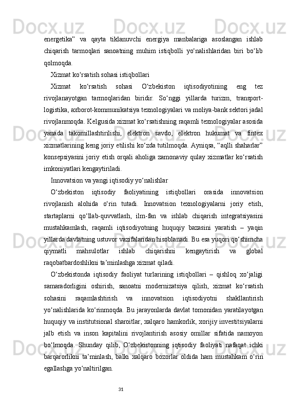 31energetika”   va   qayta   tiklanuvchi   energiya   manbalariga   asoslangan   ishlab
chiqarish   tarmoqlari   sanoatning   muhim   istiqbolli   yo‘nalishlaridan   biri   bo‘lib
qolmoqda.
Xizmat ko‘rsatish sohasi istiqbollari
Xizmat   ko‘rsatish   sohasi   O‘zbekiston   iqtisodiyotining   eng   tez
rivojlanayotgan   tarmoqlaridan   biridir.   So‘nggi   yillarda   turizm,   transport-
logistika, axborot-kommunikatsiya texnologiyalari va moliya-bank sektori jadal
rivojlanmoqda. Kelgusida xizmat ko‘rsatishning raqamli texnologiyalar asosida
yanada   takomillashtirilishi,   elektron   savdo,   elektron   hukumat   va   fintex
xizmatlarining keng joriy etilishi ko‘zda tutilmoqda. Ayniqsa, “aqlli shaharlar”
konsepsiyasini  joriy  etish  orqali   aholiga  zamonaviy  qulay  xizmatlar  ko‘rsatish
imkoniyatlari kengaytiriladi.
Innovatsion va yangi iqtisodiy yo‘nalishlar
O‘zbekiston   iqtisodiy   faoliyatining   istiqbollari   orasida   innovatsion
rivojlanish   alohida   o‘rin   tutadi.   Innovatsion   texnologiyalarni   joriy   etish,
startaplarni   qo‘llab-quvvatlash,   ilm-fan   va   ishlab   chiqarish   integratsiyasini
mustahkamlash,   raqamli   iqtisodiyotning   huquqiy   bazasini   yaratish   –   yaqin
yillarda davlatning ustuvor vazifalaridan hisoblanadi. Bu esa yuqori qo‘shimcha
qiymatli   mahsulotlar   ishlab   chiqarishni   kengaytirish   va   global
raqobatbardoshlikni ta’minlashga xizmat qiladi.
O‘zbekistonda   iqtisodiy   faoliyat   turlarining   istiqbollari   –   qishloq   xo‘jaligi
samaradorligini   oshirish,   sanoatni   modernizatsiya   qilish,   xizmat   ko‘rsatish
sohasini   raqamlashtirish   va   innovatsion   iqtisodiyotni   shakllantirish
yo‘nalishlarida  ko‘rinmoqda.  Bu  jarayonlarda  davlat   tomonidan  yaratilayotgan
huquqiy va institutsional sharoitlar, xalqaro hamkorlik, xorijiy investitsiyalarni
jalb   etish   va   inson   kapitalini   rivojlantirish   asosiy   omillar   sifatida   namoyon
bo‘lmoqda.   Shunday   qilib,   O‘zbekistonning   iqtisodiy   faoliyati   nafaqat   ichki
barqarorlikni   ta’minlash,   balki   xalqaro   bozorlar   oldida   ham   mustahkam   o‘rin
egallashga yo‘naltirilgan. 