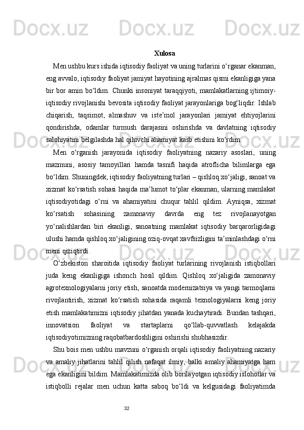 32 Xulosa
Men ushbu kurs ishida iqtisodiy faoliyat va uning turlarini o‘rganar ekanman,
eng avvalo, iqtisodiy faoliyat jamiyat hayotining ajralmas qismi ekanligiga yana
bir  bor  amin bo‘ldim. Chunki  insoniyat  taraqqiyoti, mamlakatlarning ijtimoiy-
iqtisodiy rivojlanishi bevosita iqtisodiy faoliyat jarayonlariga bog‘liqdir. Ishlab
chiqarish,   taqsimot,   almashuv   va   iste’mol   jarayonlari   jamiyat   ehtiyojlarini
qondirishda,   odamlar   turmush   darajasini   oshirishda   va   davlatning   iqtisodiy
salohiyatini belgilashda hal qiluvchi ahamiyat kasb etishini ko‘rdim.
Men   o‘rganish   jarayonida   iqtisodiy   faoliyatning   nazariy   asoslari,   uning
mazmuni,   asosiy   tamoyillari   hamda   tasnifi   haqida   atroflicha   bilimlarga   ega
bo‘ldim. Shuningdek, iqtisodiy faoliyatning turlari – qishloq xo‘jaligi, sanoat va
xizmat ko‘rsatish sohasi haqida ma’lumot to‘plar ekanman, ularning mamlakat
iqtisodiyotidagi   o‘rni   va   ahamiyatini   chuqur   tahlil   qildim.   Ayniqsa,   xizmat
ko‘rsatish   sohasining   zamonaviy   davrda   eng   tez   rivojlanayotgan
yo‘nalishlardan   biri   ekanligi,   sanoatning   mamlakat   iqtisodiy   barqarorligidagi
ulushi hamda qishloq xo‘jaligining oziq-ovqat xavfsizligini ta’minlashdagi o‘rni
meni qiziqtirdi.
O‘zbekiston   sharoitida   iqtisodiy   faoliyat   turlarining   rivojlanish   istiqbollari
juda   keng   ekanligiga   ishonch   hosil   qildim.   Qishloq   xo‘jaligida   zamonaviy
agrotexnologiyalarni joriy etish, sanoatda modernizatsiya va yangi tarmoqlarni
rivojlantirish,   xizmat   ko‘rsatish   sohasida   raqamli   texnologiyalarni   keng   joriy
etish mamlakatimizni iqtisodiy jihatdan yanada kuchaytiradi. Bundan tashqari,
innovatsion   faoliyat   va   startaplarni   qo‘llab-quvvatlash   kelajakda
iqtisodiyotimizning raqobatbardoshligini oshirishi shubhasizdir.
Shu bois men ushbu mavzuni o‘rganish orqali iqtisodiy faoliyatning nazariy
va   amaliy   jihatlarini   tahlil   qilish   nafaqat   ilmiy,   balki   amaliy   ahamiyatga   ham
ega ekanligini bildim. Mamlakatimizda olib borilayotgan iqtisodiy islohotlar va
istiqbolli   rejalar   men   uchun   katta   saboq   bo‘ldi   va   kelgusidagi   faoliyatimda 