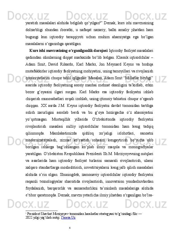 4yaratish masalalari alohida belgilab qo‘yilgan 1
”   Demak, kurs ishi mavzusining
dolzarbligi   shundan   iboratki,   u   nafaqat   nazariy,   balki   amaliy   jihatdan   ham
bugungi   kun   iqtisodiy   taraqqiyoti   uchun   muhim   ahamiyatga   ega   bo‘lgan
masalalarni o‘rganishga qaratilgan.
Kurs ishi mavzusining o‘rganilganlik darajasi  Iqtisodiy faoliyat masalalari
qadimdan   olimlarning   diqqat   markazida   bo‘lib   kelgan.   Klassik   iqtisodchilar   –
Adam   Smit,   David   Rikardo,   Karl   Marks,   Jon   Meynard   Keyns   va   boshqa
mutafakkirlar iqtisodiy faoliyatning mohiyatini, uning tamoyillari va rivojlanish
qonuniyatlarini chuqur tahlil qilganlar. Masalan, Adam Smit “Millatlar boyligi”
asarida iqtisodiy faoliyatning asosiy manbai mehnat ekanligini ta’kidlab, erkin
bozor   g‘oyasini   ilgari   surgan.   Karl   Marks   esa   iqtisodiy   faoliyatni   ishlab
chiqarish munosabatlari orqali izohlab, uning ijtimoiy tabiatini chuqur o‘rganib
chiqqan.   XX   asrda   J.M.   Keyns   iqtisodiy   faoliyatni   davlat   tomonidan   tartibga
solish   zarurligini   asoslab   berdi   va   bu   g‘oya   hozirgacha   o‘z   ahamiyatini
yo‘qotmagan.   Mustaqillik   yillarida   O‘zbekistonda   iqtisodiy   faoliyatni
rivojlantirish   masalasi   milliy   iqtisodchilar   tomonidan   ham   keng   tadqiq
qilinmoqda.   Mamlakatimizda   qishloq   xo‘jaligi   islohotlari,   sanoatni
modernizatsiyalash,   xizmat   ko‘rsatish   sohasini   kengaytirish   bo‘yicha   olib
borilgan   ishlarga   bag‘ishlangan   ko‘plab   ilmiy   maqola   va   monografiyalar
yaratilgan. O‘zbekiston Respublikasi Prezidenti Sh.M. Mirziyoyevning nutqlari
va   asarlarida   ham   iqtisodiy   faoliyat   turlarini   samarali   rivojlantirish,   ularni
xalqaro standartlarga moslashtirish, investitsiyalarni keng jalb qilish masalalari
alohida   o‘rin   olgan.   Shuningdek,   zamonaviy   iqtisodchilar   iqtisodiy   faoliyatni
raqamli   texnologiyalar   sharoitida   rivojlantirish,   innovatsion   yondashuvlardan
foydalanish,   barqarorlik   va   samaradorlikni   ta’minlash   masalalariga   alohida
e’tibor qaratmoqda. Demak, mavzu yetarlicha ilmiy jihatdan o‘rganilgan bo‘lsa-
1
  Prezident Shavkat Mirziyoyev tomonidan  harakatlar strategyasi  to‘g‘risidagi fikr — 
202 2. yilgi yig‘ilish nutqi.  Газета.Uz 