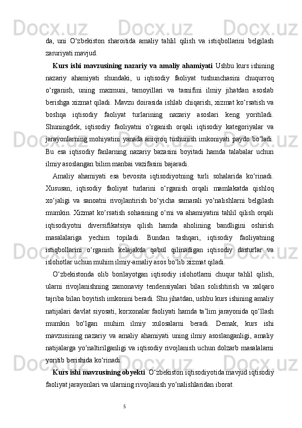 5da,   uni   O‘zbekiston   sharoitida   amaliy   tahlil   qilish   va   istiqbollarini   belgilash
zaruriyati mavjud.
Kurs ishi mavzusining nazariy va amaliy ahamiyati   Ushbu kurs ishining
nazariy   ahamiyati   shundaki,   u   iqtisodiy   faoliyat   tushunchasini   chuqurroq
o‘rganish,   uning   mazmuni,   tamoyillari   va   tasnifini   ilmiy   jihatdan   asoslab
berishga  xizmat  qiladi. Mavzu  doirasida  ishlab  chiqarish,  xizmat  ko‘rsatish  va
boshqa   iqtisodiy   faoliyat   turlarining   nazariy   asoslari   keng   yoritiladi.
Shuningdek,   iqtisodiy   faoliyatni   o‘rganish   orqali   iqtisodiy   kategoriyalar   va
jarayonlarning mohiyatini yanada aniqroq tushunish imkoniyati paydo bo‘ladi.
Bu   esa   iqtisodiy   fanlarning   nazariy   bazasini   boyitadi   hamda   talabalar   uchun
ilmiy asoslangan bilim manbai vazifasini bajaradi.
Amaliy   ahamiyati   esa   bevosita   iqtisodiyotning   turli   sohalarida   ko‘rinadi.
Xususan,   iqtisodiy   faoliyat   turlarini   o‘rganish   orqali   mamlakatda   qishloq
xo‘jaligi   va   sanoatni   rivojlantirish   bo‘yicha   samarali   yo‘nalishlarni   belgilash
mumkin. Xizmat  ko‘rsatish  sohasining  o‘rni  va ahamiyatini  tahlil  qilish orqali
iqtisodiyotni   diversifikatsiya   qilish   hamda   aholining   bandligini   oshirish
masalalariga   yechim   topiladi.   Bundan   tashqari,   iqtisodiy   faoliyatning
istiqbollarini   o‘rganish   kelajakda   qabul   qilinadigan   iqtisodiy   dasturlar   va
islohotlar uchun muhim ilmiy-amaliy asos bo‘lib xizmat qiladi.
O‘zbekistonda   olib   borilayotgan   iqtisodiy   islohotlarni   chuqur   tahlil   qilish,
ularni   rivojlanishning   zamonaviy   tendensiyalari   bilan   solishtirish   va   xalqaro
tajriba bilan boyitish imkonini beradi. Shu jihatdan, ushbu kurs ishining amaliy
natijalari davlat siyosati, korxonalar faoliyati hamda ta’lim jarayonida qo‘llash
mumkin   bo‘lgan   muhim   ilmiy   xulosalarni   beradi.   Demak,   kurs   ishi
mavzusining   nazariy   va   amaliy   ahamiyati   uning   ilmiy   asoslanganligi,   amaliy
natijalarga yo‘naltirilganligi va iqtisodiy rivojlanish uchun dolzarb masalalarni
yoritib berishida ko‘rinadi.
Kurs ishi mavzusining obyekti   O‘zbekiston iqtisodiyotida mavjud iqtisodiy
faoliyat jarayonlari va ularning rivojlanish yo‘nalishlaridan iborat. 