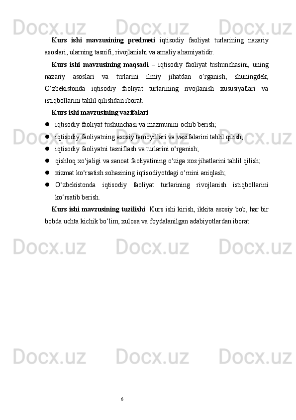 6Kurs   ishi   mavzusining   predmeti   iqtisodiy   faoliyat   turlarining   nazariy
asoslari, ularning tasnifi, rivojlanishi va amaliy ahamiyatidir.
Kurs   ishi   mavzusining   maqsadi   –   iqtisodiy   faoliyat   tushunchasini,   uning
nazariy   asoslari   va   turlarini   ilmiy   jihatdan   o‘rganish,   shuningdek,
O‘zbekistonda   iqtisodiy   faoliyat   turlarining   rivojlanish   xususiyatlari   va
istiqbollarini tahlil qilishdan iborat.
Kurs ishi mavzusining vazifalari
 iqtisodiy faoliyat tushunchasi va mazmunini ochib berish;
 iqtisodiy faoliyatning asosiy tamoyillari va vazifalarini tahlil qilish;
 iqtisodiy faoliyatni tasniflash va turlarini o‘rganish;
 qishloq xo‘jaligi va sanoat faoliyatining o‘ziga xos jihatlarini tahlil qilish;
 xizmat ko‘rsatish sohasining iqtisodiyotdagi o‘rnini aniqlash;
 O‘zbekistonda   iqtisodiy   faoliyat   turlarining   rivojlanish   istiqbollarini
ko‘rsatib berish.
Kurs ishi mavzusining tuzilishi    Kurs ishi kirish, ikkita asosiy bob, har bir
bobda uchta kichik bo‘lim, xulosa va foydalanilgan adabiyotlardan iborat. 