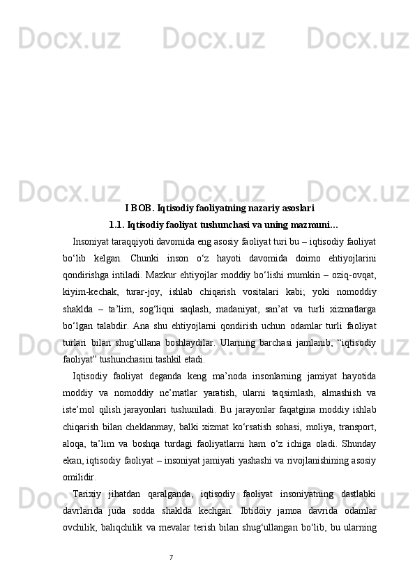 7I BOB. Iqtisodiy faoliyatning nazariy asoslari
1.1.  Iqtisodiy faoliyat tushunchasi va uning mazmuni …
Insoniyat taraqqiyoti davomida eng asosiy faoliyat turi bu – iqtisodiy faoliyat
bo‘lib   kelgan.   Chunki   inson   o‘z   hayoti   davomida   doimo   ehtiyojlarini
qondirishga   intiladi.   Mazkur   ehtiyojlar   moddiy   bo‘lishi   mumkin   –   oziq-ovqat,
kiyim-kechak,   turar-joy,   ishlab   chiqarish   vositalari   kabi;   yoki   nomoddiy
shaklda   –   ta’lim,   sog‘liqni   saqlash,   madaniyat,   san’at   va   turli   xizmatlarga
bo‘lgan   talabdir.   Ana   shu   ehtiyojlarni   qondirish   uchun   odamlar   turli   faoliyat
turlari   bilan   shug‘ullana   boshlaydilar.   Ularning   barchasi   jamlanib,   “iqtisodiy
faoliyat” tushunchasini tashkil etadi.
Iqtisodiy   faoliyat   deganda   keng   ma’noda   insonlarning   jamiyat   hayotida
moddiy   va   nomoddiy   ne’matlar   yaratish,   ularni   taqsimlash,   almashish   va
iste’mol   qilish   jarayonlari   tushuniladi.   Bu   jarayonlar   faqatgina   moddiy   ishlab
chiqarish   bilan   cheklanmay,   balki   xizmat   ko‘rsatish   sohasi,   moliya,   transport,
aloqa,   ta’lim   va   boshqa   turdagi   faoliyatlarni   ham   o‘z   ichiga   oladi.   Shunday
ekan, iqtisodiy faoliyat – insoniyat jamiyati yashashi va rivojlanishining asosiy
omilidir.
Tarixiy   jihatdan   qaralganda,   iqtisodiy   faoliyat   insoniyatning   dastlabki
davrlarida   juda   sodda   shaklda   kechgan.   Ibtidoiy   jamoa   davrida   odamlar
ovchilik,   baliqchilik   va   mevalar   terish   bilan   shug‘ullangan   bo‘lib,   bu   ularning 