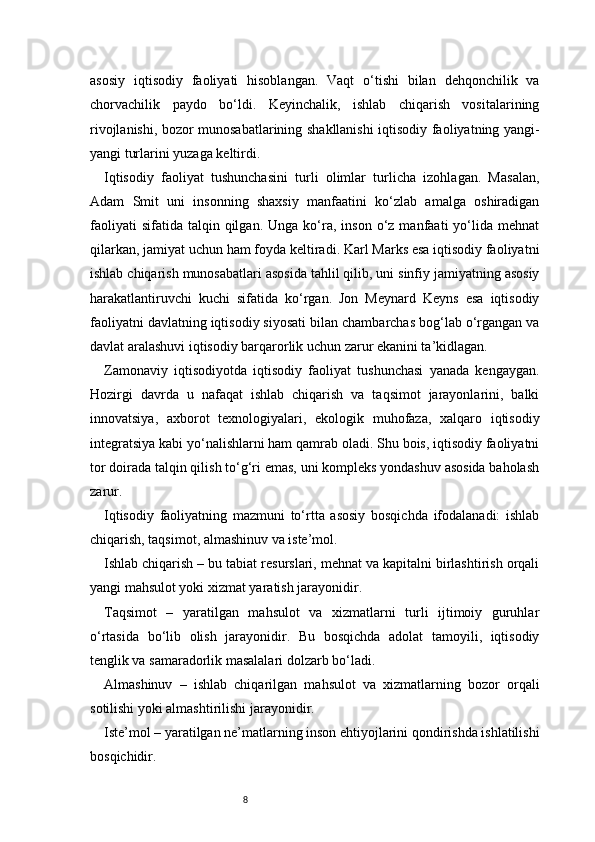 8asosiy   iqtisodiy   faoliyati   hisoblangan.   Vaqt   o‘tishi   bilan   dehqonchilik   va
chorvachilik   paydo   bo‘ldi.   Keyinchalik,   ishlab   chiqarish   vositalarining
rivojlanishi, bozor munosabatlarining shakllanishi iqtisodiy faoliyatning yangi-
yangi turlarini yuzaga keltirdi.
Iqtisodiy   faoliyat   tushunchasini   turli   olimlar   turlicha   izohlagan.   Masalan,
Adam   Smit   uni   insonning   shaxsiy   manfaatini   ko‘zlab   amalga   oshiradigan
faoliyati  sifatida   talqin  qilgan.  Unga   ko‘ra,  inson  o‘z  manfaati  yo‘lida   mehnat
qilarkan, jamiyat uchun ham foyda keltiradi. Karl Marks esa iqtisodiy faoliyatni
ishlab chiqarish munosabatlari asosida tahlil qilib, uni sinfiy jamiyatning asosiy
harakatlantiruvchi   kuchi   sifatida   ko‘rgan.   Jon   Meynard   Keyns   esa   iqtisodiy
faoliyatni davlatning iqtisodiy siyosati bilan chambarchas bog‘lab o‘rgangan va
davlat aralashuvi iqtisodiy barqarorlik uchun zarur ekanini ta’kidlagan.
Zamonaviy   iqtisodiyotda   iqtisodiy   faoliyat   tushunchasi   yanada   kengaygan.
Hozirgi   davrda   u   nafaqat   ishlab   chiqarish   va   taqsimot   jarayonlarini,   balki
innovatsiya,   axborot   texnologiyalari,   ekologik   muhofaza,   xalqaro   iqtisodiy
integratsiya kabi yo‘nalishlarni ham qamrab oladi. Shu bois, iqtisodiy faoliyatni
tor doirada talqin qilish to‘g‘ri emas, uni kompleks yondashuv asosida baholash
zarur.
Iqtisodiy   faoliyatning   mazmuni   to‘rtta   asosiy   bosqichda   ifodalanadi:   ishlab
chiqarish, taqsimot, almashinuv va iste’mol.
Ishlab chiqarish – bu tabiat resurslari, mehnat va kapitalni birlashtirish orqali
yangi mahsulot yoki xizmat yaratish jarayonidir.
Taqsimot   –   yaratilgan   mahsulot   va   xizmatlarni   turli   ijtimoiy   guruhlar
o‘rtasida   bo‘lib   olish   jarayonidir.   Bu   bosqichda   adolat   tamoyili,   iqtisodiy
tenglik va samaradorlik masalalari dolzarb bo‘ladi.
Almashinuv   –   ishlab   chiqarilgan   mahsulot   va   xizmatlarning   bozor   orqali
sotilishi yoki almashtirilishi jarayonidir.
Iste’mol – yaratilgan ne’matlarning inson ehtiyojlarini qondirishda ishlatilishi
bosqichidir. 