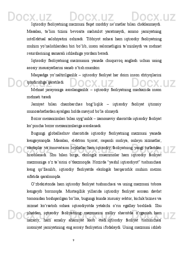 9Iqtisodiy faoliyatning mazmuni faqat moddiy ne’matlar bilan cheklanmaydi.
Masalan,   ta’lim   tizimi   bevosita   mahsulot   yaratmaydi,   ammo   jamiyatning
intellektual   salohiyatini   oshiradi.   Tibbiyot   sohasi   ham   iqtisodiy   faoliyatning
muhim   yo‘nalishlaridan  biri   bo‘lib,  inson   salomatligini   ta’minlaydi   va   mehnat
resurslarining samarali ishlashiga yordam beradi.
Iqtisodiy   faoliyatning   mazmunini   yanada   chuqurroq   anglash   uchun   uning
asosiy xususiyatlarini sanab o‘tish mumkin:
Maqsadga   yo‘naltirilganlik   –   iqtisodiy   faoliyat   har   doim   inson   ehtiyojlarini
qondirishga qaratiladi.
Mehnat   jarayoniga   asoslanganlik   –   iqtisodiy   faoliyatning   markazida   inson
mehnati turadi
Jamiyat   bilan   chambarchas   bog‘liqlik   –   iqtisodiy   faoliyat   ijtimoiy
munosabatlardan ajralgan holda mavjud bo‘la olmaydi
Bozor mexanizmlari bilan uyg‘unlik – zamonaviy sharoitda iqtisodiy faoliyat
ko‘pincha bozor mexanizmlariga asoslanadi.
Bugungi   globallashuv   sharoitida   iqtisodiy   faoliyatning   mazmuni   yanada
kengaymoqda.   Masalan,   elektron   tijorat,   raqamli   moliya,   onlayn   xizmatlar,
startaplar   va   innovatsion   loyihalar   ham   iqtisodiy   faoliyatning   yangi   turlaridan
hisoblanadi.   Shu   bilan   birga,   ekologik   muammolar   ham   iqtisodiy   faoliyat
mazmuniga o‘z ta’sirini o‘tkazmoqda. Hozirda “yashil iqtisodiyot” tushunchasi
keng   qo‘llanilib,   iqtisodiy   faoliyatda   ekologik   barqarorlik   muhim   mezon
sifatida qaralmoqda.
O‘zbekistonda  ham  iqtisodiy  faoliyat  tushunchasi  va  uning mazmuni  tobora
kengayib   bormoqda.   Mustaqillik   yillarida   iqtisodiy   faoliyat   asosan   davlat
tomonidan boshqarilgan bo‘lsa, bugungi kunda xususiy sektor, kichik biznes va
xizmat   ko‘rsatish   sohasi   iqtisodiyotda   yetakchi   o‘rin   egallay   boshladi.   Shu
jihatdan,   iqtisodiy   faoliyatning   mazmunini   milliy   sharoitda   o‘rganish   ham
nazariy,   ham   amaliy   ahamiyat   kasb   etadi.iqtisodiy   faoliyat   tushunchasi
insoniyat jamiyatining eng asosiy faoliyatini ifodalaydi. Uning mazmuni ishlab 