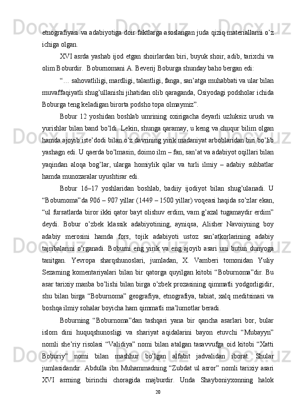 etnografiyasi va adabiyotiga doir faktlarga asoslangan juda qiziq materiallarni o’z
ichiga olgan. 
XVI asrda yashab ijod etgan shoirlardan biri, buyuk shoir, adib, tarixchi va
olim Boburdir.  Boburnomani A. Beverij Boburga shunday baho bergan edi: 
“… sahovatliligi, mardligi, talantligi, fanga, san’atga muhabbati va ular bilan
muvaffaqiyatli shug’ullanishi jihatidan olib qaraganda, Osiyodagi podsholar ichida
Boburga teng keladigan birorta podsho topa olmaymiz”.
Bobur   12   yoshidan   boshlab   umrining   oxirigacha   deyarli   uzluksiz   urush   va
yurishlar bilan band bo’ldi. Lekin, shunga qaramay, u keng va chuqur bilim olgan
hamda ajoyib iste’dodi bilan o’z davrining yirik madaniyat arboblaridan biri bo’lib
yashagn edi. U qaerda bo’lmasin, doimo ilm – fan, san’at va adabiyot oqillari bilan
yaqindan   aloqa   bog’lar,   ularga   homiylik   qilar   va   turli   ilmiy   –   adabiy   suhbatlar
hamda munozaralar uyushtirar edi. 
Bobur   16–17   yoshlaridan   boshlab,   badiiy   ijodiyot   bilan   shug’ulanadi.   U
“Boburnoma”da 906 – 907 yillar (1449 – 1500 yillar) voqeasi haqida so’zlar ekan,
“ul fursatlarda biror ikki qator bayt olishuv erdim, vam g’azal tugamaydir erdim”
deydi.   Bobur   o’zbek   klassik   adabiyotining,   ayniqsa,   Alisher   Navoiyning   boy
adabiy   merosini   hamda   fors,   tojik   adabiyoti   ustoz   san’atkorlarining   adabiy
tajribalarini   o’rganadi.   Boburni   eng   yirik   va   eng   ajoyib   asari   uni   butun   dunyoga
tanitgan.   Yevropa   sharqshunoslari,   jumladan,   X.   Vamberi   tomonidan   Yuliy
Sezarning   komentariyalari   bilan   bir   qatorga   quyilgan   kitobi   “Boburnoma”dir.   Bu
asar tarixiy manba bo’lishi bilan birga o’zbek prozasining qimmatli yodgorligidir,
shu   bilan   birga   “Boburnoma”   geografiya,   etnografiya,   tabiat,   xalq   meditsinasi   va
boshqa ilmiy sohalar boyicha ham qimmatli ma’lumotlar beradi. 
Boburning   “Boburnoma”dan   tashqari   yana   bir   qancha   asarlari   bor,   bular
islom   dini   huquqshunosligi   va   shariyat   aqidalarini   bayon   etuvchi   “Mubayyn”
nomli   she’riy   risolasi   “Validiya”   nomi   bilan   atalgan   tasavvufga   oid   kitobi   “Xatti
Boburiy”   nomi   bilan   mashhur   bo’lgan   alfabit   jadvalidan   iborat.   Shular
jumlasidandir.  Abdulla  ibn  Muhammadning  “Zubdat  ul  asror”  nomli   tarixiy  asari
XVI   asrning   birinchi   choragida   majburdir.   Unda   Shayboniyxonning   halok
20 