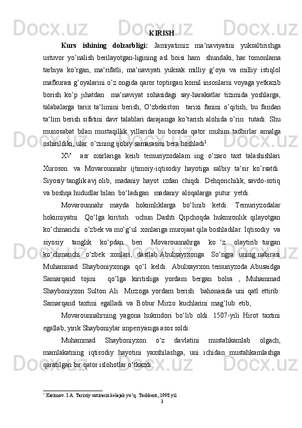 KIRISH
Kurs   ishining   dolzarbligi:   J а miyatimiz   m а ‘n а viyatini   yuks а ltirishg а
ustuvor   yo’n а lish   berilayotgan-ligining   а sl   boisi   ham     shund а ki,   har   tomonl а m а
t а rbiya   ko’rg а n,   m а ‘rif а tli,   m а ‘n а viyati   yuks а k   milliy   g’oya   v а   milliy   istiqlol
m а fkur а si g’oyal а rini o’z ongid а  q а ror toptirg а n komil insonl а rni voyag а  yetk а zib
borish   ko’p   jihatd а n     m а ‘n а viyat   sohasidagi   s а y-har а k а tl а r   tizimid а   yoshl а rg а ,
t а l а b а l а rg а   t а ri х   t а ‘limini   berish,   O’zbekiston     t а ri х i   f а nini   o’qitish,   bu   f а nd а n
t а ‘lim   berish   sif а tini   d а vr   t а l а bl а ri   d а r а j а sig а   ko’t а rish   alohida   o’rin     tut а di.   Shu
munos а b а t   bil а n   must а qillik   yill а rid а   bu   bor а d а   q а tor   muhim   t а dbirl а r   а m а lg а
oshirildiki, ul а r  o’zining ijobiy s а m а r а sini ber а  boshl а di 1
.  
XV     asr   oxirlariga   keiib   temuriyzodalam   ing   o‘zaro   taxt   talashishlari
Xuroson   va  Movarounnahr  ijtimoiy-iqtisodiy  hayotiga  salbiy  ta‘sir  ko’rsatdi.
Siyosiy tanglik avj olib,  madaniy  hayot  izdan  chiqdi.  Dehqonchilik, savdo-sotiq
va boshqa hududlar bilan  bo‘ladigan   madaniy  aloqalarga  putur  yetdi.   
Movarounnahr   mayda   hokimliklarga   bo‘linib   ketdi.   Temuriyzodalar
hokimiyatni     Qo‘lga   kiritish     uchun   Dashti   Qipchoqda   hukmronlik   qilayotgan
ko‘chmanchi  o’zbek va mo’g‘ul  xonlariga murojaat qila boshladilar. Iqtisodiy  va
siyosiy     tanglik     ko‘pdan     beri     Movarounnahrga     ko   ‘z     olaytirib   turgan
ko‘chmanchi     o‘zbek     xonlari,     dastlab   Abulxayrxonga.     So‘ngra     uning   nabirasi
Muhammad   Shayboniyxonga   qo‘l    keldi.   Abulxayrxon temuriyzoda Abusaidga
Samarqand   tojini     qo’lga   kiritisliga   yordam   bergan   bolsa   ,   Muhammad
Shayboniyxon   Sulton   Ali     Mirzoga   yordam   berish     bahonasida   uni   qatl   ettirib.
Samarqand  taxtini  egalladi  va  Bobur  Mirzo  kuchlarini  mag’lub  etib,   
Movarounnahrning  yagona  hukmdori  bo‘lib  oldi.  1507-yili  Hirot  taxtini
egallab, yirik Shayboniylar imperiyasiga asos soldi.  
Muhammad   Shayboniyxon   o‘z   davlatini   mustahkamlab   olgach,
mamlakatning   iqtisodiy   hayotini   yaxshilashga,   uni   ichidan   mustahkamlashga
qaratilgan bir qator islohotlar o‘tkazdi.   
1
 Karimov. I.A. Tarixiy xotirasiz kelajak yo’q. Toshkent, 1998 yil
3 