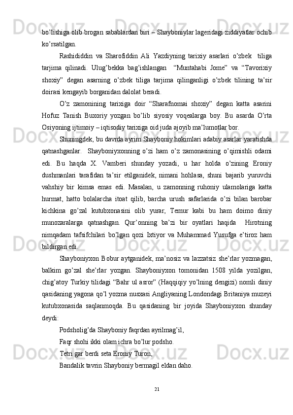bo’lishiga olib brogan sabablardan biri – Shayboniylar lageridagi ziddiyatlar ochib
ko’rsatilgan. 
Rashididdin   va   Sharofiddin   Ali   Yazdiyning   tarixiy   asarlari   o’zbek     tiliga
tarjima   qilinadi.   Ulug’bekka   bag’ishlangan     “Muntahabi   Jome”   va   “Tavorixiy
shoxiy”   degan   asarning   o’zbek   tiliga   tarjima   qilinganligi   o’zbek   tilining   ta’sir
doirasi kengayib borganidan dalolat beradi. 
O’z   zamonining   tarixiga   doir   “Sharafnomai   shoxiy”   degan   katta   asarini
Hofuz   Tanish   Buxoriy   yozgan   bo’lib   siyosiy   voqealarga   boy.   Bu   asarda   O’rta
Osiyoning ijtimoiy – iqtisodiy tarixiga oid juda ajoyib ma’lumotlar bor. 
Shuningdek, bu davrda ayrim Shayboniy hokimlari adabiy asarlar yaratishda
qatnashganlar.     Shayboniyxonning   o’zi   ham   o’z   zamonasining   o’qimishli   odami
edi.   Bu   haqda   X.   Vamberi   shunday   yozadi,   u   har   holda   o’zining   Eroniy
dushmanlari   tarafidan   ta’sir   etilganidek,   nimani   hohlasa,   shuni   bajarib   yuruvchi
vahshiy   bir   kimsa   emas   edi.   Masalan,   u   zamonning   ruhoniy   ulamolariga   katta
hurmat,   hatto   bolalarcha   itoat   qilib,   barcha   urush   safarlarida   o’zi   bilan   barobar
kichkina   go’zal   kutubxonasini   olib   yurar,   Temur   kabi   bu   ham   doimo   diniy
munozaralarga   qatnashgan.   Qur’onning   ba’zi   bir   oyatlari   haqida     Hirotning
nimqadam   tafsifchilari   bo’lgan   qozi   Ixtiyor   va   Muhammad   Yusufga   e’tiroz   ham
bildirgan edi. 
Shayboniyxon Bobur   aytganidek,  ma’nosiz  va  lazzatsiz   she’rlar   yozmagan,
balkim   go’zal   she’rlar   yozgan.   Shayboniyxon   tomonidan   1508   yilda   yozilgan,
chig’atoy Turkiy tilidagi “Bahr  ul asror” (Haqqiqiy yo’lning dengizi) nomli diniy
qasidaning yagona qo’l yozma nusxasi Angliyaning Londondagi Britaniya muzeyi
kutubxonasida   saqlanmoqda.   Bu   qasidaning   bir   joyida   Shayboniyxon   shunday
deydi:
Podsholig’da Shayboniy faqrdan ayrilmag’il,
Faqr shohi ikki olam ichra bo’lur podsho.
Tetri gar berdi seta Eroniy Turon,
Bandalik tavrin Shayboniy bermagil eldan daho.
21 