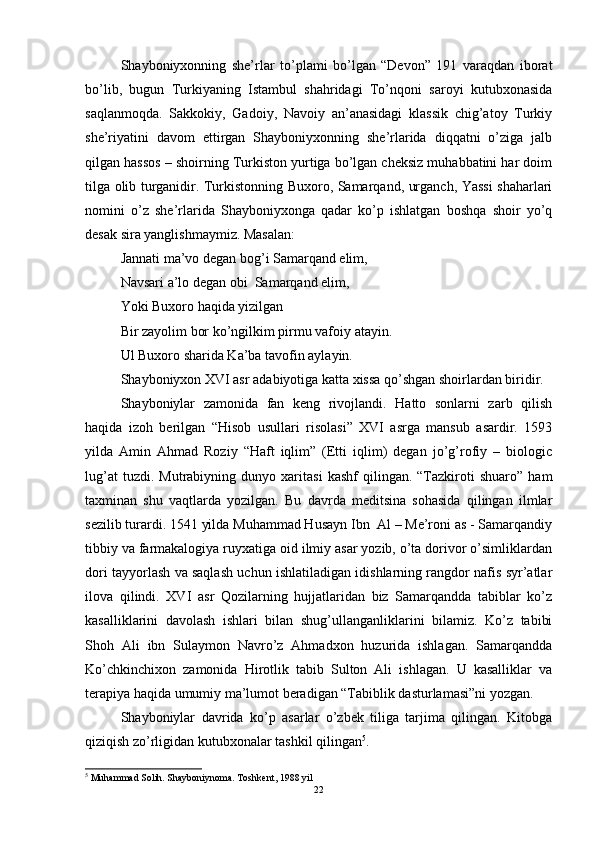 Shayboniyxonning   she’rlar   to’plami   bo’lgan   “Devon”   191   varaqdan   iborat
bo’lib,   bugun   Turkiyaning   Istambul   shahridagi   To’nqoni   saroyi   kutubxonasida
saqlanmoqda.   Sakkokiy,   Gadoiy,   Navoiy   an’anasidagi   klassik   chig’atoy   Turkiy
she’riyatini   davom   ettirgan   Shayboniyxonning   she’rlarida   diqqatni   o’ziga   jalb
qilgan hassos – shoirning Turkiston yurtiga bo’lgan cheksiz muhabbatini har doim
tilga olib turganidir. Turkistonning Buxoro, Samarqand, urganch, Yassi shaharlari
nomini   o’z   she’rlarida   Shayboniyxonga   qadar   ko’p   ishlatgan   boshqa   shoir   yo’q
desak sira yanglishmaymiz.  Masalan:
Jannati ma’vo degan bog’i Samarqand elim,
Navsari a’lo degan obi  Samarqand elim,
Yoki Buxoro haqida yizilgan
Bir zayolim bor ko’ngilkim pirmu vafoiy atayin.
Ul Buxoro sharida Ka’ba tavofin aylayin.
Shayboniyxon XVI asr adabiyotiga katta xissa qo’shgan shoirlardan biridir. 
Shayboniylar   zamonida   fan   keng   rivojlandi.   Hatto   sonlarni   zarb   qilish
haqida   izoh   berilgan   “Hisob   usullari   risolasi”   XVI   asrga   mansub   asardir.   1593
yilda   Amin   Ahmad   Roziy   “Haft   iqlim”   (Etti   iqlim)   degan   jo’g’rofiy   –   biologic
lug’at   tuzdi.  Mutrabiyning   dunyo  xaritasi   kashf   qilingan.  “Tazkiroti   shuaro”   ham
taxminan   shu   vaqtlarda   yozilgan.   Bu   davrda   meditsina   sohasida   qilingan   ilmlar
sezilib turardi. 1541 yilda Muhammad Husayn Ibn  Al – Me’roni as - Samarqandiy
tibbiy va farmakalogiya ruyxatiga oid ilmiy asar yozib, o’ta dorivor o’simliklardan
dori tayyorlash va saqlash uchun ishlatiladigan idishlarning rangdor nafis syr’atlar
ilova   qilindi.   XVI   asr   Qozilarning   hujjatlaridan   biz   Samarqandda   tabiblar   ko’z
kasalliklarini   davolash   ishlari   bilan   shug’ullanganliklarini   bilamiz.   Ko’z   tabibi
Shoh   Ali   ibn   Sulaymon   Navro’z   Ahmadxon   huzurida   ishlagan.   Samarqandda
Ko’chkinchixon   zamonida   Hirotlik   tabib   Sulton   Ali   ishlagan.   U   kasalliklar   va
terapiya haqida umumiy ma’lumot beradigan “Tabiblik dasturlamasi”ni yozgan.
Shayboniylar   davrida   ko’p   asarlar   o’zbek   tiliga   tarjima   qilingan.   Kitobga
qiziqish zo’rligidan kutubxonalar tashkil qilingan 5
. 
5
 Muhammad Solih. Shayboniynoma. Toshkent, 1988 yil
22 