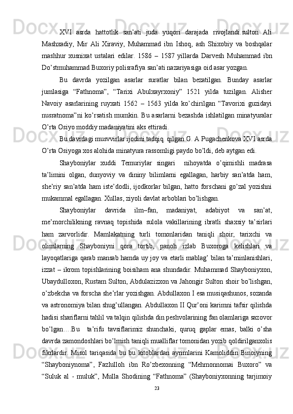 XVI   asrda   hattotlik   san’ati   juda   yuqori   darajada   rivojlandi.sulton   Ali
Mashxadiy,   Mir   Ali   Xiraviy,   Muhammad   ibn   Ishoq,   ash   Shixobiy   va   boshqalar
mashhur   xusnixat   ustalari   edilar.   1586   –   1587   yillarda   Darvesh   Muhammad   ibn
Do’stmuhammad Buxoriy polisrafiya san’ati nazariyasiga oid asar yozgan. 
Bu   davrda   yozilgan   asarlar   suratlar   bilan   bezatilgan.   Bunday   asarlar
jumlasiga   “Fathnoma”,   “Tarixi   Abulxayrxoniy”   1521   yilda   tuzilgan.   Alisher
Navoiy   asarlarining   ruyxati   1562   –   1563   yilda   ko’chirilgan   “Tavorixi   guzidayi
nusratnoma”ni  ko’rsatish mumkin. Bu asarlarni  bezashda  ishlatilgan minatyuralar
O’rta Osiyo moddiy madaniyatini aks ettiradi. 
Bu davrdagi musvvirlar ijodini tadqiq  qilgan G. A Pugachenkova XVI asrda
O’rta Osiyoga xos alohida minatyura rassomligi paydo bo’ldi, deb aytgan edi.
Shayboniylar   xuddi   Temuriylar   singari     nihoyatda   o’qimishli   madrasa
ta’limini   olgan,   dunyoviy   va   dininy   bilimlarni   egallagan,   harbiy   san’atda   ham,
she’riy  san’atda   ham   iste’dodli,  ijodkorlar   bilgan,   hatto   forschani   go’zal   yozishni
mukammal egallagan. Xullas, ziyoli davlat arboblari bo’lishgan. 
Shayboniylar   davrida   ilm–fan,   madaniyat,   adabiyot   va   san’at,
me’morchilikning   ravnaq   topishida   sulola   vakillarining   ibratli   shaxsiy   ta’sirlari
ham   zarvorlidir.   Mamlakatning   turli   tomonlaridan   taniqli   shoir,   tarixchi   va
olimlarning   Shayboniyni   qora   tortib,   panoh   izlab   Buxoroga   kelishlari   va
layoqatlariga qarab mansab hamda uy joy va etarli mablag’ bilan ta’minlanishlari,
izzat   –   ikrom   topishlarining   boisiham   ana   shundadir.   Muhammad   Shayboniyxon,
Ubaydulloxon, Rustam Sulton, Abdulazizxon va Jahongir Sulton shoir bo’lishgan,
o’zbekcha va forscha she’rlar yozishgan. Abdullaxon I esa musiqashunos, sozanda
va astronomiya bilan shug’ullangan. Abdullaxon II Qur’oni karimni tafsir qilishda
hadisi shariflarni tahlil va talqin qilishda din peshvolarining fan olamlariga sazovor
bo’lgan….Bu     ta’rifu   tavsiflarimiz   shunchaki,   quruq   gaplar   emas,   balki   o’sha
davrda zamondoshlari bo’lmish taniqli mualliflar tomonidan yozib qoldirilganxolis
fikrlardir.   Misol   tariqasida   bu   bu   kitoblardan   ayrimlarini   Kamoliddin   Binoiyning
“Shayboniynoma”,   Fazlulloh   ibn   Ro’zbexonning   “Mehmonnomai   Buxoro”   va
“Suluk   al   -   muluk”,   Mulla   Shodining   “Fathnoma”   (Shayboniyxonning   tarjimoiy
23 