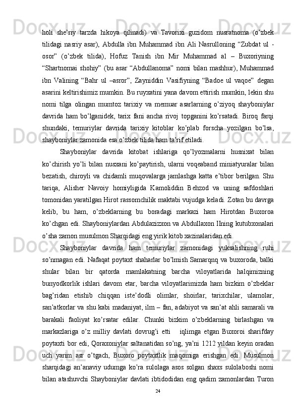 holi   she’riy   tarzda   hikoya   qilinadi)   va   Tavorixi   guzidom   nusratnoma   (o’zbek
tilidagi   nasriy   asar),   Abdulla   ibn   Muhammad   ibn   Ali   Nasrulloning   “Zubdat   ul   -
osor”   (o’zbek   tilida),   Hofuz   Tanish   ibn   Mir   Muhammad   al   –   Buxoriyning
“Shartnomai   shohiy”   (bu   asar   “Abdullanoma”   nomi   bilan   mashhur),   Muhammad
ibn   Valining   “Bahr   ul   –asror”,   Zayniddin   Vasifiyning   “Badoe   ul   vaqoe”   degan
asarini keltirishimiz mumkin. Bu ruyxatini yana davom ettirish mumkin, lekin shu
nomi   tilga   olingan   mumtoz   tarixiy   va   memuar   asarlarning   o’ziyoq   shayboniylar
davrida   ham   bo’lganidek,   tarix   fani   ancha   rivoj   topganini   ko’rsatadi.   Biroq   farqi
shundaki,   temuriylar   davrida   tarixiy   kitoblar   ko’plab   forscha   yozilgan   bo’lsa,
shayboniylar zamonida esa o’zbek tilida ham ta’rif etiladi. 
Shayboniylar   davrida   kitobat   ishlariga   qo’lyozmalarni   husnixat   bilan
ko’chirish   yo’li   bilan   nusxani   ko’paytirish,   ularni   voqeaband   miniatyuralar   bilan
bezatish,   chiroyli   va   chidamli   muqovalarga   jamlashga   katta   e’tibor   berilgan.   Shu
tariqa,   Alisher   Navoiy   homiyligida   Kamoliddin   Behzod   va   uning   safdoshlari
tomonidan yaratilgan Hirot rassomchilik maktabi vujudga keladi. Zotan bu davrga
kelib,   bu   ham,   o’zbeklarning   bu   boradagi   markazi   ham   Hirotdan   Buxoroa
ko’chgan edi. Shayboniylardan Abdulazizxon va Abdullaxon IIning kutubxonalari
o’sha zamon musulmon Sharqidagi eng yirik kitob xazinalaridan edi.  
Shayboniylar   davrida   ham   temuriylar   zamonidagi   yuksalishning   ruhi
so’nmagan edi. Nafaqat  poytaxt shaharlar  bo’lmish Samarqnq va buxoroda, balki
shular   bilan   bir   qatorda   mamlakatning   barcha   viloyatlarida   halqimizning
bunyodkorlik   ishlari   davom   etar,   barcha   viloyatlarimizda   ham   bizkim   o’zbeklar
bag’ridan   etishib   chiqqan   iste’dodli   olimlar,   shoirlar,   tarixchilar,   ulamolar,
san’atkorlar va shu kabi madaniyat, ilm – fan, adabiyot va san’at ahli samarali va
barakali   faoliyat   ko’rsatar   edilar.   Chunki   bizkim   o’zbeklarning   birlashgan   va
markazlariga   o’z   milliy   davlati   dovrug’i   etti       iqlimga   etgan   Buxoroi   sharifday
poytaxti bor edi, Qoraxoniylar saltanatidan so’ng, ya’ni 1212 yildan keyin oradan
uch   yarim   asr   o’tgach,   Buxoro   poytaxtlik   maqomiga   erishgan   edi.   Musulmon
sharqidagi   an’anaviy   udumga   ko’ra   sulolaga   asos   solgan   shaxs   sulolaboshi   nomi
bilan   atashuvchi   Shayboniylar   davlati   ibtidodidan   eng   qadim   zamonlardan   Turon
24 
