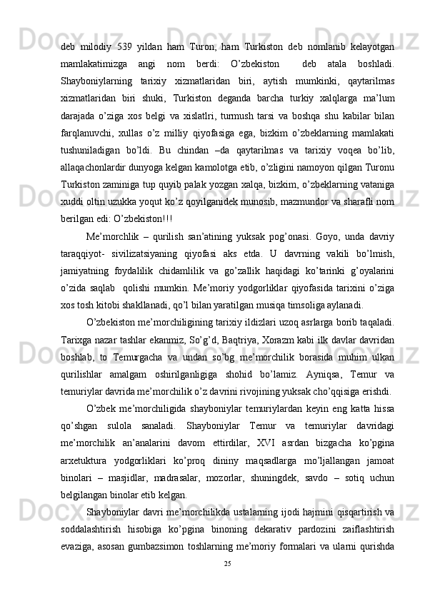 deb   milodiy   539   yildan   ham   Turon,   ham   Turkiston   deb   nomlanib   kelayotgan
mamlakatimizga   angi   nom   berdi:   O’zbekiston     deb   atala   boshladi.
Shayboniylarning   tarixiy   xizmatlaridan   biri,   aytish   mumkinki,   qaytarilmas
xizmatlaridan   biri   shuki,   Turkiston   deganda   barcha   turkiy   xalqlarga   ma’lum
darajada   o’ziga   xos   belgi   va   xislatlri,   turmush   tarsi   va   boshqa   shu   kabilar   bilan
farqlanuvchi,   xullas   o’z   milliy   qiyofasiga   ega,   bizkim   o’zbeklarning   mamlakati
tushuniladigan   bo’ldi.   Bu   chindan   –da   qaytarilmas   va   tarixiy   voqea   bo’lib,
allaqachonlardir dunyoga kelgan kamolotga etib, o’zligini namoyon qilgan Turonu
Turkiston zaminiga tup quyib palak yozgan xalqa, bizkim, o’zbeklarning vataniga
xuddi oltin uzukka yoqut ko’z qoyilganidek munosib, mazmundor va sharafli nom
berilgan edi: O’zbekiston!!!
Me’morchlik   –   qurilish   san’atining   yuksak   pog’onasi.   Goyo,   unda   davriy
taraqqiyot-   sivilizatsiyaning   qiyofasi   aks   etda.   U   davrning   vakili   bo’lmish,
jamiyatning   foydalilik   chidamlilik   va   go’zallik   haqidagi   ko’tarinki   g’oyalarini
o’zida   saqlab     qolishi   mumkin.   Me’moriy   yodgorliklar   qiyofasida   tarixini   o’ziga
xos tosh kitobi shakllanadi, qo’l bilan yaratilgan musiqa timsoliga aylanadi.
O’zbekiston me’morchiligining tarixiy ildizlari uzoq asrlarga borib taqaladi.
Tarixga nazar tashlar ekanmiz, So’g’d, Baqtriya, Xorazm kabi ilk davlar davridan
boshlab,   to   Temurgacha   va   undan   so’bg   me’morchilik   borasida   muhim   ulkan
qurilishlar   amalgam   oshirilganligiga   shohid   bo’lamiz.   Ayniqsa,   Temur   va
temuriylar davrida me’morchilik o’z davrini rivojining yuksak cho’qqisiga erishdi. 
O’zbek   me’morchiligida   shayboniylar   temuriylardan   keyin   eng   katta   hissa
qo’shgan   sulola   sanaladi.   Shayboniylar   Temur   va   temuriylar   davridagi
me’morchilik   an’analarini   davom   ettirdilar,   XVI   asrdan   bizgacha   ko’pgina
arxetuktura   yodgorliklari   ko’proq   dininy   maqsadlarga   mo’ljallangan   jamoat
binolari   –   masjidlar,   madrasalar,   mozorlar,   shuningdek,   savdo   –   sotiq   uchun
belgilangan binolar etib kelgan. 
Shayboniylar davri me’morchilikda ustalarning ijodi hajmini qisqartirish va
soddalashtirish   hisobiga   ko’pgina   binoning   dekarativ   pardozini   zaiflashtirish
evaziga,   asosan   gumbazsimon   toshlarning   me’moriy   formalari   va   ularni   qurishda
25 
