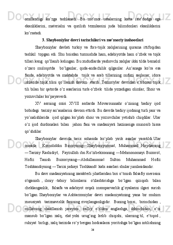 omilkorligi   ko’zga   tashlanadi.   Bu   me’mor   ustalarning   katta   iste’dodga   ega
ekanliklarini,   materialni   va   qurilish   texnikasini   juda   bilimdonlari   ekanliklarini
ko’rsatadi.
3. Shayboniylar davri tarixchilari va me’moriy inshootlari
Shayboniylаr   dаvlаti   turkiy   vа   fors-tojik   xalqlаrining   qurаmа   ittifoqidаn
tashkil   topgаn edi. Shu boisdаn turmushdа ham, аdаbiyotdа ham o’zbek vа tojik
tillаri keng  qo’llаnib kelingаn. Bu xududlarda yashovchi xalqlаr ikki tildа bemаlol
o’zаro   muloqotdа     bo’lgаnlаr,   qudа-аndаchilik   qilgаnlаr.   Аn‘аnаgа   ko’rа   esа
fаndа,   аdаbiyotdа   vа   mаktаbdа     tojik   vа   аrаb   tillаrining   nufuzi   sаqlаnаr,   idorа
ishlаridа tojik  tilini   qo’llаnish  dаvom    etаrdi.  Temuriylаr   dаvridаn e‘tiborаn  tojik
tili bilаn bir qаtordа o’z аsаrlаrini turk-o’zbek   tilidа yozаdigаn olimlаr, Shoir vа
yozuvchilаr ko’pаyaverdi.  
XV   аsrning   oxiri   XVIII   аsrlаrdа   Movаrounnаhr   o’zining   bаdiiy   ijod
bobidаgi  tarixiy аn‘аnаlаrini dаvom ettirdi. Bu dаvrdа bаdiiy ijodning turli jаnr vа
yo’nаlishlаridа     ijod   qilgаn   ko’plаb   shoir   vа   yozuvchilаr   yetishib   chiqdilаr.   Ulаr
o’z   ijod   durdonаlаri   bilаn     jahon   fаni   vа   mаdаniyati   hаzinаsigа   munosib   hissa
qo’shdilаr.  
Shayboniylar   davrida   tarix   sohasida   ko‘plab   yirik   asarlar   yaratildi.Ular
orasida     Komoliddin   Binoiyning―Shayboniynoma ,   Muhammad   Haydarning‖
―Tarixiy Rashidiy ,.   Fayzulloh ibn Ro‘zibekxonning ―Mehmonomayi Buxoro ,	
‖ ‖
Hofiz   Tanish   Buxoriyning―Abdullanoma   Sulton   Muhammad   Hofiz	
‖
Toshkandiyning ―Tarixi jadiayi Toshkand   kabi asarlari shular jumlasidandir.  	
‖
Bu davr madaniyatining xarakterli jihatlaridan biri o‘tmish falsafiy merosini
o'rganish   ,   ilmiy   -tabiiy     bilimlarni     o'zlashtirishga     bo ‘ lgan     qiziqish     bilan
cheklanganlik,     falsafa   va   adabiyot   orqali   insonparvarlik   g‘oyalarini   ilgari   surish
bo‘lgan. Shayboniylar  va Ashtarxoniylar  davri  madaniyatining  yana  bir  muhim
xususiyati     tarixnavislik   fanining   rivojlanganligidir.     Buning   boisi,     birinchidan   ,
millatning   shakllanish     jarayoni,   milliy    o‘zlikni    anglashga,    ikkinchidan,   o‘zi
mansub  bo‘lgan  xalq,  elat yoki  urug‘ing  kelib  chiqishi,  ularning til,  e‘tiqod ,
ruhiyat  birligi, xalq tarixida ro‘y bergan hodisalami yoritishga bo’lgan intilishning
26 