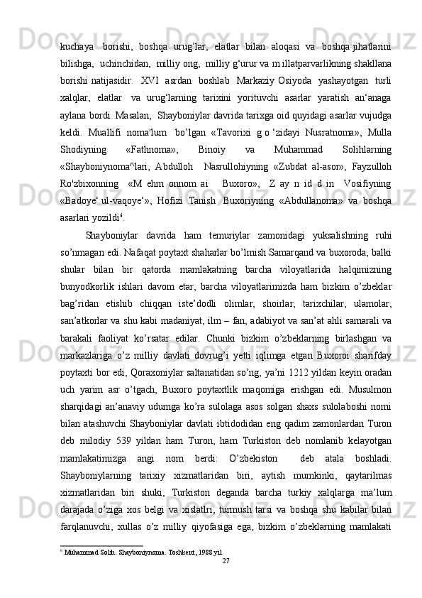kuchaya     borishi,   boshqa   urug’lar,   elatlar   bilan   aloqasi   va   boshqa jihatlarini
bilishga,  uchinchidan,  milliy ong,  milliy g‘urur va m illatparvarlikning shakllana
borishi   natijasidir.     XVI     asrdan     boshlab     Markaziy   Osiyoda     yashayotgan     turli
xalqlar,   elatlar     va   urug‘larning   tarixini   yorituvchi   asarlar   yaratish   an‘anaga
aylana bordi. Masalan,  Shayboniylar davrida tarixga oid quyidagi asarlar vujudga
keldi.  Muallifi  noma'lum   bo’lgan  «Tavorixi  g o ‘zidayi  Nusratnoma»,  Mulla
Shodiyning   «Fathnoma»,   Binoiy   va   Muhammad   Solihlarning
«Shayboniynoma^lari,   Abdulloh     Nasrullohiyning   «Zubdat   al-asor»,   Fayzulloh
Ro'zbixonning     «M   ehm   onnom   ai       Buxoro»,     Z   ay   n   id   d   in     Vosifiyning
«Badoye‘ ul-vaqoye‘»,  Hofizi  Tanish   Buxoriyning  «Abdullanoma»  va  boshqa
asarlari yozildi 6
.  
Shayboniylar   davrida   ham   temuriylar   zamonidagi   yuksalishning   ruhi
so’nmagan edi. Nafaqat poytaxt shaharlar bo’lmish Samarqand va buxoroda, balki
shular   bilan   bir   qatorda   mamlakatning   barcha   viloyatlarida   halqimizning
bunyodkorlik   ishlari   davom   etar,   barcha   viloyatlarimizda   ham   bizkim   o’zbeklar
bag’ridan   etishib   chiqqan   iste’dodli   olimlar,   shoirlar,   tarixchilar,   ulamolar,
san’atkorlar va shu kabi madaniyat, ilm – fan, adabiyot va san’at ahli samarali va
barakali   faoliyat   ko’rsatar   edilar.   Chunki   bizkim   o’zbeklarning   birlashgan   va
markazlariga   o’z   milliy   davlati   dovrug’i   yetti   iqlimga   etgan   Buxoroi   sharifday
poytaxti bor edi, Qoraxoniylar saltanatidan so’ng, ya’ni 1212 yildan keyin oradan
uch   yarim   asr   o’tgach,   Buxoro   poytaxtlik   maqomiga   erishgan   edi.   Musulmon
sharqidagi   an’anaviy   udumga   ko’ra   sulolaga   asos   solgan   shaxs   sulolaboshi   nomi
bilan   atashuvchi   Shayboniylar   davlati   ibtidodidan   eng   qadim   zamonlardan   Turon
deb   milodiy   539   yildan   ham   Turon,   ham   Turkiston   deb   nomlanib   kelayotgan
mamlakatimizga   angi   nom   berdi:   O’zbekiston     deb   atala   boshladi.
Shayboniylarning   tarixiy   xizmatlaridan   biri,   aytish   mumkinki,   qaytarilmas
xizmatlaridan   biri   shuki,   Turkiston   deganda   barcha   turkiy   xalqlarga   ma’lum
darajada   o’ziga   xos   belgi   va   xislatlri,   turmush   tarsi   va   boshqa   shu   kabilar   bilan
farqlanuvchi,   xullas   o’z   milliy   qiyofasiga   ega,   bizkim   o’zbeklarning   mamlakati
6
 Muhammad Solih. Shayboniynoma. Toshkent, 1988 yil
27 