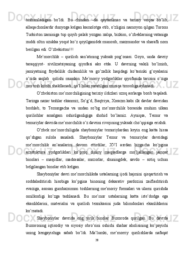 tushuniladigan   bo’ldi.   Bu   chindan   –da   qaytarilmas   va   tarixiy   voqea   bo’lib,
allaqachonlardir dunyoga kelgan kamolotga etib, o’zligini namoyon qilgan Turonu
Turkiston zaminiga tup quyib palak yozgan xalqa, bizkim, o’zbeklarning vataniga
xuddi oltin uzukka yoqut ko’z qoyilganidek munosib, mazmundor va sharafli nom
berilgan edi: O’zbekiston!!!
Me’morchlik   –   qurilish   san’atining   yuksak   pog’onasi.   Goyo,   unda   davriy
taraqqiyot-   sivilizatsiyaning   qiyofasi   aks   etda.   U   davrning   vakili   bo’lmish,
jamiyatning   foydalilik   chidamlilik   va   go’zallik   haqidagi   ko’tarinki   g’oyalarini
o’zida   saqlab     qolishi   mumkin.   Me’moriy   yodgorliklar   qiyofasida   tarixini   o’ziga
xos tosh kitobi shakllanadi, qo’l bilan yaratilgan musiqa timsoliga aylanadi.
O’zbekiston me’morchiligining tarixiy ildizlari uzoq asrlarga borib taqaladi.
Tarixga nazar tashlar ekanmiz, So’g’d, Baqtriya, Xorazm kabi ilk davlar davridan
boshlab,   to   Temurgacha   va   undan   so’bg   me’morchilik   borasida   muhim   ulkan
qurilishlar   amalgam   oshirilganligiga   shohid   bo’lamiz.   Ayniqsa,   Temur   va
temuriylar davrida me’morchilik o’z davrini rivojining yuksak cho’qqisiga erishdi. 
O’zbek   me’morchiligida   shayboniylar   temuriylardan   keyin   eng   katta   hissa
qo’shgan   sulola   sanaladi.   Shayboniylar   Temur   va   temuriylar   davridagi
me’morchilik   an’analarini   davom   ettirdilar,   XVI   asrdan   bizgacha   ko’pgina
arxetuktura   yodgorliklari   ko’proq   dininy   maqsadlarga   mo’ljallangan   jamoat
binolari   –   masjidlar,   madrasalar,   mozorlar,   shuningdek,   savdo   –   sotiq   uchun
belgilangan binolar etib kelgan. 
Shayboniylar davri me’morchilikda ustalarning ijodi hajmini qisqartirish va
soddalashtirish   hisobiga   ko’pgina   binoning   dekarativ   pardozini   zaiflashtirish
evaziga,   asosan   gumbazsimon   toshlarning   me’moriy   formalari   va   ularni   qurishda
omilkorligi   ko’zga   tashlanadi.   Bu   me’mor   ustalarning   katta   iste’dodga   ega
ekanliklarini,   materialni   va   qurilish   texnikasini   juda   bilimdonlari   ekanliklarini
ko’rsatadi. 
Shayboniylar   davrida   eng   yirik   binolar   Buxoroda   qurilgan.   Bu   davrda
Buxoroning   iqtisodiy   va   siyosiy   obro’sini   oshishi   shahar   aholisining   ko’payishi
uning   kengayishiga   sabab   bo’ldi.   Ma’lumki,   me’morriy   qurilishlarda   nafaqat
28 
