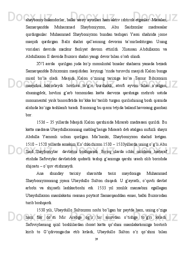 shayboniy hukmdorlar, balki saroy ayonlari ham aktiv ishtirok etganlar. Masalan,
Samarqandda   Muhammad   Shayboniyxon,   Abu   Saidxonlar   madrasalar
qurdirganlar.   Muhammad   Shayboniyxon   bundan   tashqari   Yassi   shahrida   jome
masjidi   qurdirgan.   Balx   shahri   qal’asining   devorini   ta’mirlashtirgan.   Uning
vorislari   davrida   mazkur   faoliyat   davom   ettirildi.   Xususan   Abdullaxon   va
Abdullaxon II davrida Buxoro shahri yangi devor bilan o’rab olindi. 
XVI   asrda     qurilgan   juda   ko’p   monulintal   binalar   shaharni   yanada   bezadi
Samarqandda Bibixonim masjididan  keyingi ‘rinda turuvchi masjidi Kalon bunga
misol   bo’la   oladi.   Masjidi   Kalon   o’zining   tarixiga   ko’ra   Temur   Bibixonim
masjidini   takrorlaydi:   hovlissi   to’g’ri   burchakli,   atrofi   ayvon   bilan   o’ralgan,
shuningdek,   hovlini   g’arb   tomonidan   katta   darvoza   qarshsiga   mehrob   ustida
monumental yirik binosifatida ko’kka ko’tarilib turgan qurilishining bosh qismida
alohida ko’zga tashlanib turadi. Binoning bu qismi tetjida baland havorang gumbaz
bor. 
1536 – 35 yillarda Masjidi  Kalon qarshisida  Mirarab madrasasi  qurildi. Bu
katta madrasa Ubaydullaxonning mablag’lariga Mirarab deb atalgan nufuzli shayx
Abdulla   Yamonli   uchun   qurilgan.   Ma’lumki,   Shayboniyxon   shahid   ketgan.
1510 – 1520 yillarda amakim Ko’chkichixon 1530 – 1533yillarda uning o’g’li Abu
Said   Shayboniylar     davlatini   boshqaradi.   Biroq   ularda   ichki   nizolarni   bartaraf
etishda   Safoviylar   davlatidek   qudratli   tashqi   g’animga   qarshi   urash   olib   borishda
shijoatu – o’quv etishmaydi. 
Ana   shunday   tarixiy   sharoitda   tarix   maydoniga   Muhammad
Shayboniyxonning   jiyani   Ubaydullo   Sulton   chiqadi.   U   g’ayratli,   o’quvli   davlat
arbobi   va   shijoatli   lashkarboshi   edi.   1533   yil   xonlik   mansabini   egallagan
Ubaydullaxon mamlakatni  rasman poytaxt Samarqanddan emas, balki  Buxorodan
turib boshqardi.
1530 yili, Ubaydullo Sultonxon noibi bo’lgan bir paytda ham, uning o’ziga
ham   fikr   do’sti   Mir   Arabga   og’ir   bir   sinovdan   o’tishga   to’g’ri   keladi.
Safoviylarning   qizil   boshlilardan   iborat   katta   qo’shini   mamlakatimizga   bostirib
kirib   to   G’ijdivongacha   etib   keladi,   Ubaydullo   Sulton   o’z   qo’shini   bilan
29 