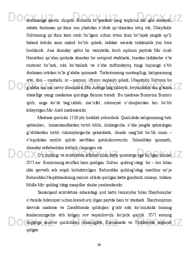 dushmanga   qarshi   chiqadi.   Birinchi   to’qnashuv   jang   taqdirini   hal   qila   olmaydi,
sababi   dushman   qo’shini   son   jihatidan   o’zbek   qo’shinidan   ortiq   edi,   Ubaydullo
Sultonning   qo’shini   kam   sonli   bo’lgani   uchun   ertasi   kuni   bo’lajak   jangda   qo’li
baland   kelishi   amri   mahol   bo’lib   qoladi,   lashkar   orasida   tushkunlik   yuz   bera
boshlaydi.   Ana   shunday   qaltis   bir   vaziyatda,   kech   oqshom   paytida   Mir   Arab
Hazratlari qo’shin qoshida shunday bir nutqirod etadilarki, bundan lashkarlar o’ta
mutassir   bo’ladi,   ruhi   ko’tariladi   va   o’sha   xuftondayoq   tungi   hujumga   o’tib
dushman ustidan to’la g’alaba qozonadi. Turkistonning mustaqilligi, halqimizning
erki, dini – mashabi, or – nomusi, iftixori saqlanib qoladi, Ubaydullo Sultonni bu
g’alaba uni ma’naviy ilhomxhisi Mir Arabga bag’ishlaydi, keyinchalik shu g’alaba
sharafiga   yangi   madarasa   qurishga   farmon   beradi.   Bu   madrasa   Buxoroni   Buxoro
qilib,   unga   ko’rk   bag’ishlab,   ma’rifat,   ruhoniyat   o’choqlaridan   biri   bo’lib
kelayotgan Mir Arab madrasasidir. 
Madrasa qurilishi 1530 yili boshlab yuboriladi. Qurilishda xalqimizning turli
qatlamlari,     hunarmandlardan   tortib   tolibi,   ilmlargacha,   o’sha   jangda   qatnashgan
g’oliblardan   tortib   ruhoniylargacha   qatnashadi,   chunki   mag’lub   bo’lib   imon   –
e’tiqodidan   ayrilib   qolish   xavfidan   qutulishisevinchi   .0shun0day   qimmatli,
shunday safarbarlikni keltirib chiqargan edi.
O’z yirikligi va arxitektura sifatlari bilan katta qimmatga ega bo’lgan binolar
XVI asr  Buxoroning atroflari ham qurilgan. Sulton  qishlog’idagi  bir – biri bilan
ikki   qavvatli   ark   orqali   birlashtirilgan.   Bahouddin   qishlog’idagi   mashhur   xo’ja
Bahouddin Naqshbandining mozori oldida qurilgan katta gumbazli xonaqo, hokimi
Mulla Mir qishlag’idagi masjidlar shular jumlasidandir. 
Samarqand   arxitektura   sohasidagi   ijod   hatto   temuriylar   bilan   Shayboniylar
o’rtasida hokimiyat uchun kurash avj olgan paytda ham to’xtashadi. Shayboniyxon
davrida   madrasa   va   Zarafshonda   qoldiqlari   g’isht   arki   ko’rinishida   bizning
kunlarimizgacha   etib   kelgan   suv   taqsimlovchi   ko’prik   qurildi.   XVI   asrning
diqqatga   sazovor   qurilishlari,   shuningdek,   Karmanada   va   Toshkentda   saqlanib
qolgan. 
30 