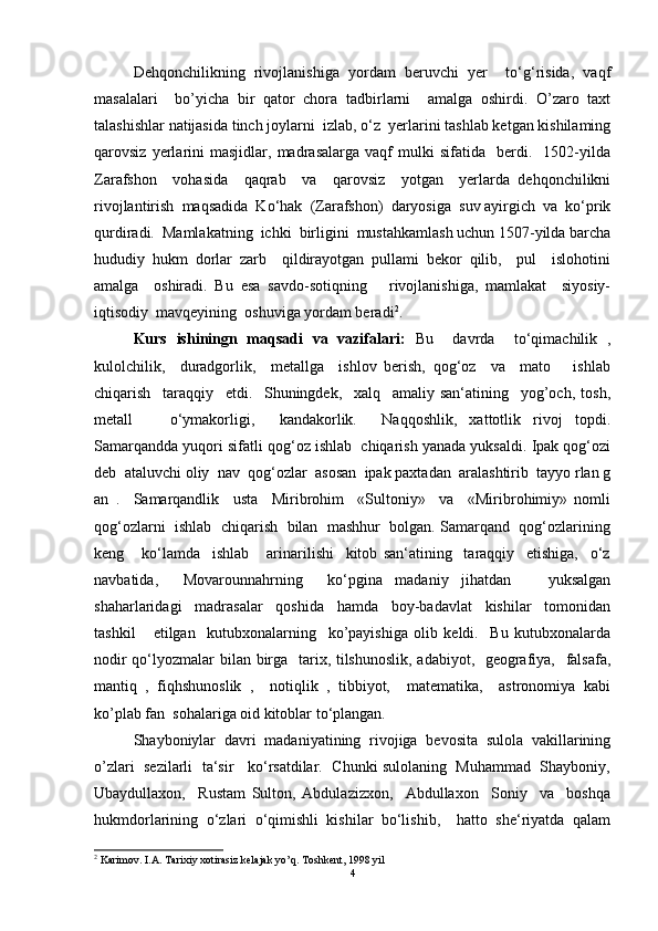 Dehqonchilikning   rivojlanishiga   yordam   beruvchi   yer     to‘g‘risida,   vaqf
masalalari     bo’yicha   bir   qator   chora   tadbirlarni     amalga   oshirdi.   O’zaro   taxt
talashishlar natijasida tinch joylarni  izlab, o‘z  yerlarini tashlab ketgan kishilaming
qarovsiz   yerlarini   masjidlar,   madrasalarga   vaqf   mulki   sifatida     berdi.     1502-yilda
Zarafshon     vohasida     qaqrab     va     qarovsiz     yotgan     yerlarda   dehqonchilikni
rivojlantirish  maqsadida  Ko‘hak  (Zarafshon)  daryosiga  suv ayirgich  va  ko‘prik
qurdiradi.  Mamlakatning  ichki  birligini  mustahkamlash uchun 1507-yilda barcha
hududiy   hukm   dorlar   zarb     qildirayotgan   pullami   bekor   qilib,     pul     islohotini
amalga     oshiradi.   Bu   esa   savdo-sotiqning       rivojlanishiga,   mamlakat     siyosiy-
iqtisodiy  mavqeyining  oshuviga yordam beradi 2
.  
Kurs   ishiningn   maqsadi   va   vazifalari:   Bu     davrda     to‘qimachilik   ,
kulolchilik,     duradgorlik,     metallga     ishlov   berish,   qog‘oz     va     mato       ishlab
chiqarish     taraqqiy     etdi.     Shuningdek,     xalq     amaliy   san‘atining     yog’och,   tosh,
metall       o‘ymakorligi,     kandakorlik.     Naqqoshlik,   xattotlik   rivoj   topdi.
Samarqandda yuqori sifatli qog‘oz ishlab  chiqarish yanada yuksaldi. Ipak qog‘ozi
deb  ataluvchi oliy  nav  qog‘ozlar  asosan  ipak paxtadan  aralashtirib  tayyo rlan g
an   .     Samarqandlik     usta     Miribrohim     «Sultoniy»     va     «Miribrohimiy»   nomli
qog‘ozlarni  ishlab  chiqarish  bilan  mashhur  bolgan. Samarqand  qog‘ozlarining
keng       ko‘lamda     ishlab       arinarilishi     kitob   san‘atining     taraqqiy     etishiga,     o‘z
navbatida,     Movarounnahrning     ko‘pgina   madaniy   jihatdan       yuksalgan
shaharlaridagi     madrasalar     qoshida     hamda     boy-badavlat     kishilar     tomonidan
tashkil       etilgan     kutubxonalarning     ko’payishiga   olib   keldi.     Bu   kutubxonalarda
nodir  qo‘lyozmalar bilan birga   tarix, tilshunoslik, adabiyot,   geografiya,   falsafa,
mantiq   ,   fiqhshunoslik   ,     notiqlik   ,   tibbiyot,     matematika,     astronomiya   kabi
ko’plab fan  sohalariga oid kitoblar to‘plangan.  
Shayboniylar   davri   madaniyatining   rivojiga   bevosita   sulola   vakillarining
o’zlari  sezilarli  ta‘sir   ko‘rsatdilar.  Chunki sulolaning  Muhammad  Shayboniy,
Ubaydullaxon,     Rustam   Sulton,   Abdulazizxon,     Abdullaxon     Soniy     va     boshqa
hukmdorlarining   o‘zlari   o‘qimishli   kishilar   bo‘lishib,     hatto   she‘riyatda   qalam
2
 Karimov. I.A. Tarixiy xotirasiz kelajak yo’q. Toshkent, 1998 yil
4 