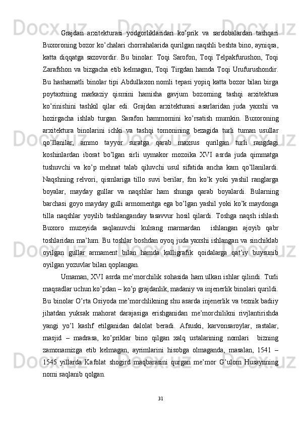 Grajdan   arxitekturasi   yodgorliklaridan   ko’prik   va   sardobalardan   tashqari
Buxoroning bozor ko’chalari chorrahalarida qurilgan naqshli beshta bino, ayniqsa,
katta   diqqatga   sazovordir.   Bu   binolar:   Toqi   Sarofon,   Toqi   Telpakfurushon,   Toqi
Zarafshon va bizgacha  etib kelmagan, Toqi  Tirgdan hamda Toqi Urufurushondir.
Bu hashamatli  binolar  tipi  Abdullaxon nomli  tepasi  yopiq katta bozor bilan birga
poytaxtning   markaziy   qismini   hamisha   gavjum   bozorning   tashqi   arxitektura
ko’rinishini   tashkil   qilar   edi.   Grajdan   arxitekturasi   asarlaridan   juda   yaxshi   va
hozirgacha   ishlab   turgan.   Sarafon   hammomini   ko’rsatish   mumkin.   Buxoroning
arxitektura   binolarini   ichki   va   tashqi   tomonining   bezagida   turli   tuman   usullar
qo’llanilar,   ammo   tayyor   suratga   qarab   maxsus   qurilgan   turli   rangdagi
koshinlardan   iborat   bo’lgan   sirli   uymakor   mozoika   XVI   asrda   juda   qimmatga
tushuvchi   va   ko’p   mehnat   talab   qiluvchi   usul   sifatida   ancha   kam   qo’llanilardi.
Naqshning   relvori,   qismlariga   tillo   suvi   berilar,   fon   ko’k   yoki   yashil   ranglarga
boyalar,   mayday   gullar   va   naqshlar   ham   shunga   qarab   boyalardi.   Bularning
barchasi  goyo mayday gulli armomentga ega bo’lgan yashil  yoki ko’k maydonga
tilla   naqshlar   yoyilib   tashlanganday   tasavvur   hosil   qilardi.   Toshga   naqsh   ishlash
Buxoro   muzeyida   saqlanuvchi   kulrang   marmardan     ishlangan   ajoyib   qabr
toshlaridan ma’lum. Bu toshlar boshdan oyoq juda yaxshi ishlangan va sinchiklab
oyilgan   gullar   armament   bilan   hamda   kalligrafik   qoidalarga   qat’iy   buysunib
oyilgan yozuvlar bilan qoplangan. 
Umaman, XVI  asrda me’morchilik sohasida  ham  ulkan ishlar  qilindi. Turli
maqsadlar uchun ko’pdan – ko’p grajdanlik, madaniy va injenerlik binolari qurildi.
Bu binolar O’rta Osiyoda me’morchlikning shu asarda injenerlik va texnik badiiy
jihatdan   yuksak   mahorat   darajasiga   erishganidan   me’morchilikni   rivjlantirishda
yangi   yo’l   kashf   etilganidan   dalolat   beradi.   Afsuski,   karvonsaroylar,   rastalar,
masjid   –   madrasa,   ko’priklar   bino   qilgan   xalq   ustalarining   nomlari     bizning
zamonamizga   etib   kelmagan,   ayrimlarini   hisobga   olmaganda,   masalan,   1541   –
1545   yillarda   Kafolat   shogird   maqbarasini   qurgan   me’mor   G’ulom   Husaynning
nomi saqlanib qolgan. 
31 