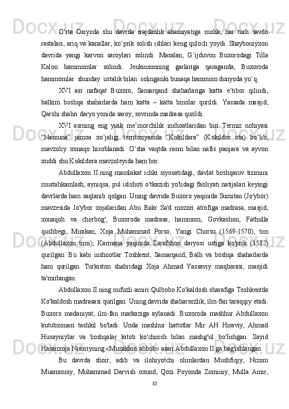 O’rta   Osiyoda   shu   davrda   srajdanlik   ahamiyatiga   molik,   har   turli   savdo
rastalari, ariq va kanallar, ko’prik solish ishlari keng quloch yoydi. Shayboniyxon
davrida   yangi   karvon   saroylari   solindi.   Masalan,   G’ijduvon   Buxorodagi   Tilla
Kalon   hammomlar   solindi.   Jenkinsonning   garlariga   qaraganda,   Buxoroda
hammomlar  shunday  ustalik bilan  solinganki bunaqa hammom dunyoda yo’q. 
XVI   asr   nafaqat   Buxoro,   Samarqand   shaharlariga   katta   e’tibor   qilindi,
balkim   boshqa   shaharlarda   ham   katta   –   katta   binolar   qurildi.   Yassada   masjid,
Qarshi shahri daryo yonida saroy, sovrinda madrasa qurildi. 
XVI   asrning   eng   yirik   me’morchilik   inshoatlaridan   biri   Termiz   nohiyasi
“Namuna”   jamoa   xo’jaligi   territoriyasida   “Kokildara”   (Kokildor   ota)   bo’lib,
mavzoliy   xonaqo   hisoblanadi.   O’sha   vaqtda   rasm   bilan   nafis   panjara   va   ayvon
xuddi shu Kokildora mavzoleyida ham bor.
Abdullaxon   II   ning   mamlakat   ichki   siyosatidagi,   davlat   boshqaruv   tizimini
mustahkamlash, ayniqsa, pul islohoti o'tkazish yo'lidagi faoliyati natijalari keyingi
davrlarda ham saqlanib qolgan. Uning davrida Buxoro yaqinida Sumitan (Jo'ybor)
mavzesida   Jo'ybor   xojalaridan   Abu   Bakr   Sa'd   mozori   atrofiga   madrasa,   masjid,
xonaqoh   va   chorbog',   Buxoroda   madrasa,   hammom,   Govkashon,   Fathulla
qushbegi,   Mirakan,   Xoja   Muhammad   Porso,   Yangi   Chorsu   (1569-1570),   tim
(Abdullaxon   timi),   Karmana   yaqinida   Zarafshon   daryosi   ustiga   ko'prik   (1582)
qurilgan.   Bu   kabi   inshootlar   Toshkent,   Samarqand,   Balh   va   boshqa   shaharlarda
ham   qurilgan.   Turkiston   shahridagi   Xoja   Ahmad   Yassaviy   maqbarasi,   masjidi
ta'mirlangan. 
Abdullaxon II ning nufuzli amiri Qulbobo Ko'kaldosh sharafiga Toshkentda
Ko'kaldosh madrasasi qurilgan. Uning davrida shaharsozlik, ilm-fan taraqqiy etadi.
Buxoro   madaniyat,   ilm-fan   markaziga   aylanadi.   Buxoroda   mashhur   Abdullaxon
kutubxonasi   tashkil   bo'ladi.   Unda   mashhur   hattotlar   Mir   AH   Hiraviy,   Ahmad
Husayniylar   va   boshqalar   kitob   ko'chirish   bilan   mashg'ul   bo'Iishgan.   Sayid
Hasanxoja Nisoriyning «Muzakkiri ahbob» asari Abdullaxon II ga bag'ishlangan.
Bu   davrda   shoir,   adib   va   ilohiyotchi   olimlardan   Mushfiqiy,   Nizom
Muammoiy,   Muhammad   Darvish   oxund,   Qozi   Poyonda   Zominiy,   Mulla   Amir,
32 