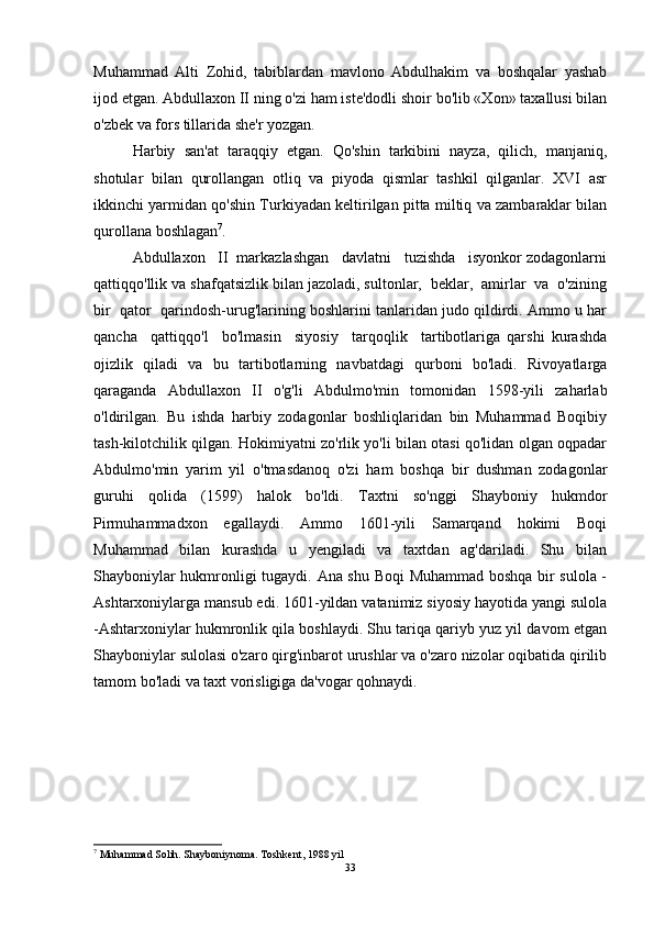 Muhammad   Alti   Zohid,   tabiblardan   mavlono   Abdulhakim   va   boshqalar   yashab
ijod etgan. Abdullaxon II ning o'zi ham iste'dodli shoir bo'lib «Xon» taxallusi bilan
o'zbek va fors tillarida she'r yozgan.
Harbiy   san'at   taraqqiy   etgan.   Qo'shin   tarkibini   nayza,   qilich,   manjaniq,
shotular   bilan   qurollangan   otliq   va   piyoda   qismlar   tashkil   qilganlar.   XVI   asr
ikkinchi yarmidan qo'shin Turkiyadan keltirilgan pitta miltiq va zambaraklar bilan
qurollana boshlagan 7
.  
Abdullaxon   II  markazlashgan   davlatni   tuzishda   isyonkor zodagonlarni
qattiqqo'llik va shafqatsizlik bilan jazoladi, sultonlar,  beklar,  amirlar  va  o'zining
bir  qator  qarindosh-urug'larining boshlarini tanlaridan judo qildirdi. Ammo u har
qancha     qattiqqo'l     bo'lmasin     siyosiy     tarqoqlik     tartibotlariga   qarshi   kurashda
ojizlik   qiladi   va   bu   tartibotlarning   navbatdagi   qurboni   bo'ladi.   Rivoyatlarga
qaraganda   Abdullaxon   II   o'g'li   Abdulmo'min   tomonidan   1598-yili   zaharlab
o'ldirilgan.   Bu   ishda   harbiy   zodagonlar   boshliqlaridan   bin   Muhammad   Boqibiy
tash-kilotchilik qilgan. Hokimiyatni zo'rlik yo'li bilan otasi qo'lidan olgan oqpadar
Abdulmo'min   yarim   yil   o'tmasdanoq   o'zi   ham   boshqa   bir   dushman   zodagonlar
guruhi   qolida   (1599)   halok   bo'ldi.   Taxtni   so'nggi   Shayboniy   hukmdor
Pirmuhammadxon   egallaydi.   Ammo   1601-yili   Samarqand   hokimi   Boqi
Muhammad   bilan   kurashda   u   yengiladi   va   taxtdan   ag'dariladi.   Shu   bilan
Shayboniylar hukmronligi tugaydi. Ana shu Boqi  Muhammad boshqa bir sulola -
Ashtarxoniylarga mansub edi. 1601-yildan vatanimiz siyosiy hayotida yangi sulola
-Ashtarxoniylar hukmronlik qila boshlaydi. Shu tariqa qariyb yuz yil davom etgan
Shayboniylar sulolasi o'zaro qirg'inbarot urushlar va o'zaro nizolar oqibatida qirilib
tamom bo'ladi va taxt vorisligiga da'vogar qohnaydi.
7
 Muhammad Solih. Shayboniynoma. Toshkent, 1988 yil
33 