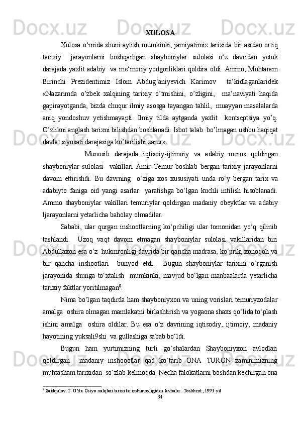 XULOSA
Xulosa   o ‘ rnida   shuni   aytish   mumkinki ,   jamiyatimiz   tarixida   bir   asrdan   ortiq
tarixiy     jarayonlarni   boshqarhgan   shayboniylar   sulolasi   o ‘ z   davridan   yetuk
darajada   yaxlit   adabiy     va   me ‘ moriy   yodgorliklari   qoldira   oldi .   Ammo ,   Muhtaram
Birinchi   Prezidentimiz   Islom   Abdug ‘ aniyevich   Karimov     ta ‘ kidlaganlaridek
« N а z а rimd а   o ’ zbek   xalqining   tarixiy   o ’ tmishini ,   o ’ zligini ,     m а‘ n а viyati   haqida
g а pir а yotg а nd а,   bizd а   chuqur   ilmiy   а sosg а   t а yang а n   tahlil ,    mu а yyan   m а s а l а l а rd а
а niq   yondoshuv   yetishm а yapti .   Ilmiy   tild а   а ytg а nd а   yaxlit     kontseptsiya   yo ’ q .
O ’ zlikni  а ngl а sh   t а ri х ni   bilishd а n   boshl а n а di .  Isbot   t а l а b    bo ’ lm а g а n   ushbu   haqiqat
d а vl а t   siyos а ti   d а r а j а sig а  ko ’ t а rilishi   z а rur ».
          Munosib   darajada   iqtisoiy - ijtimoiy   va   adabiy   meros   qoldirgan
shayboniylar   sulolasi     vakillari   Amir   Temur   boshlab   bergan   tarixiy   jarayonlarni
davom   ettirishdi .   Bu   davrning     o ‘ ziga   xos   xususiyati   unda   ro ‘ y   bergan   tarix   va
adabiyto   faniga   oid   yangi   asarlar     yaratishga   bo ‘ lgan   kuchli   intilish   hisoblanadi .
Ammo   shayboniylar   vakillari   temuriylar   qoldirgan   madaniy   obeyktlar   va   adabiy
ljarayonlarni   yetarlicha   baholay   olmadilar .  
Sababi,   ular   qurgan   inshootlarning   ko‘pchiligi   ular   tomonidan   yo‘q   qilinib
tashlandi.     Uzoq   vaqt   davom   etmagan   shayboniylar   sulolasi   vakillaridan   biri
Abdullaxon esa o‘z  hukmronligi davrida bir qancha madrasa, ko‘prik, xonoqoh va
bir   qancha   inshootlari     bunyod   etdi.     Bugun   shayboniylar   tarixini   o‘rganish
jarayonida   shunga   to‘xtalish     mumkinki,   mavjud   bo‘lgan   manbaalarda   yetarlicha
tarixiy faktlar yoritilmagan 8
.      
Nima bo‘lgan taqdirda ham shayboniyxon va uning vorislari temuriyzodalar
amalga  oshira olmagan mamlakatni birlashtirish va yogaona shaxs qo‘lida to‘plash
ishini   amalga     oshira   oldilar.   Bu   esa   o‘z   davrining   iqtisodiy,   ijtimoiy,   madaniy
hayotining yuksali9shi  va gullashiga sabab bo‘ldi.  
Bugun   ham   yurtimizning   turli   go‘shalardan   Shayboniyxon   avlodlari
qoldirgan     madaniy   inshoootlar   qad   ko‘tarib   ONA   TURON   zaminimizning
muhtasham tarixidan  so‘zlab kelmoqda. Necha falokatlarni boshdan kechirgan ona
8
 Saidqulov.T. O’rta Osiyo xalqlari tarixi tarixshunosligidan lavhalar.  Toshkent, 1993 yil
34 